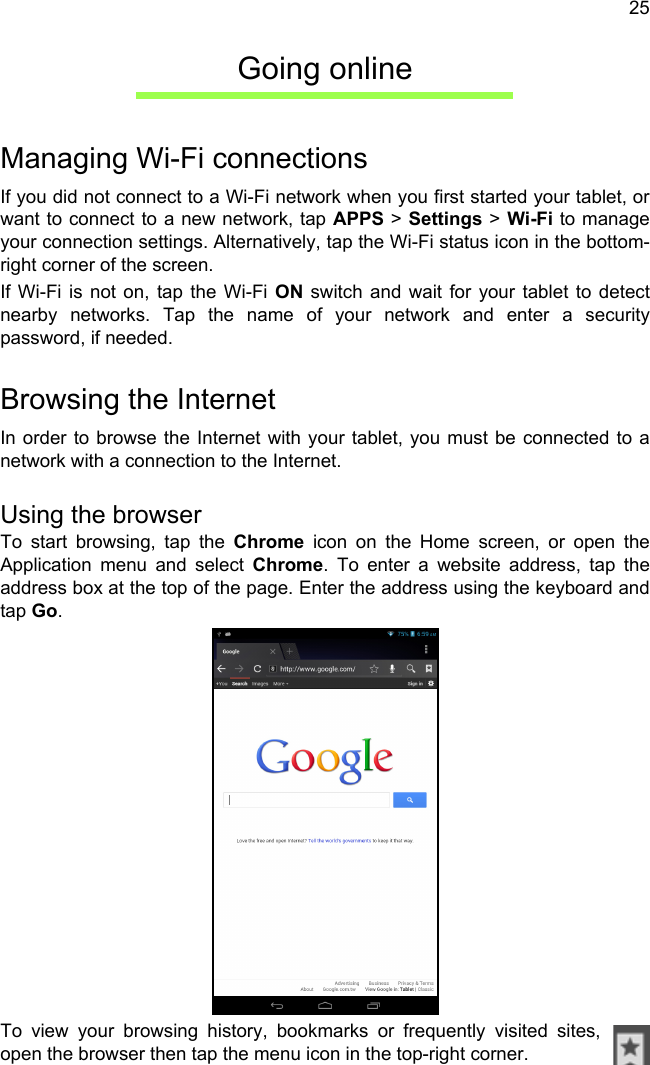 25Going onlineManaging Wi-Fi connectionsIf you did not connect to a Wi-Fi network when you first started your tablet, or want to connect to a new network, tap APPS &gt; Settings &gt; Wi-Fi to manage your connection settings. Alternatively, tap the Wi-Fi status icon in the bottom-right corner of the screen.If Wi-Fi is not on, tap the Wi-Fi ON switch and wait for your tablet to detect nearby networks. Tap the name of your network and enter a security password, if needed. Browsing the InternetIn order to browse the Internet with your tablet, you must be connected to a network with a connection to the Internet.Using the browserTo start browsing, tap the Chrome icon on the Home screen, or open the Application menu and select Chrome. To enter a website address, tap the address box at the top of the page. Enter the address using the keyboard and tap Go.To view your browsing history, bookmarks or frequently visited sites, open the browser then tap the menu icon in the top-right corner.