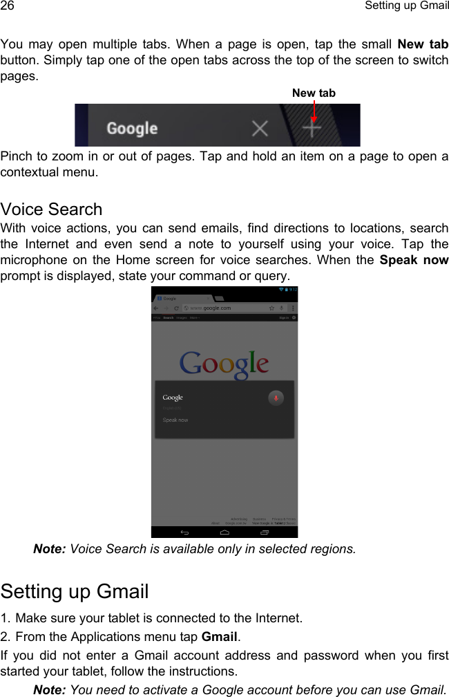  Setting up Gmail26You may open multiple tabs. When a page is open, tap the small New tabbutton. Simply tap one of the open tabs across the top of the screen to switch pages. Pinch to zoom in or out of pages. Tap and hold an item on a page to open a contextual menu.Voice SearchWith voice actions, you can send emails, find directions to locations, search the Internet and even send a note to yourself using your voice. Tap the microphone on the Home screen for voice searches. When the Speak nowprompt is displayed, state your command or query. Note: Voice Search is available only in selected regions.Setting up Gmail1. Make sure your tablet is connected to the Internet.2. From the Applications menu tap Gmail.If you did not enter a Gmail account address and password when you first started your tablet, follow the instructions.Note: You need to activate a Google account before you can use Gmail.New tab