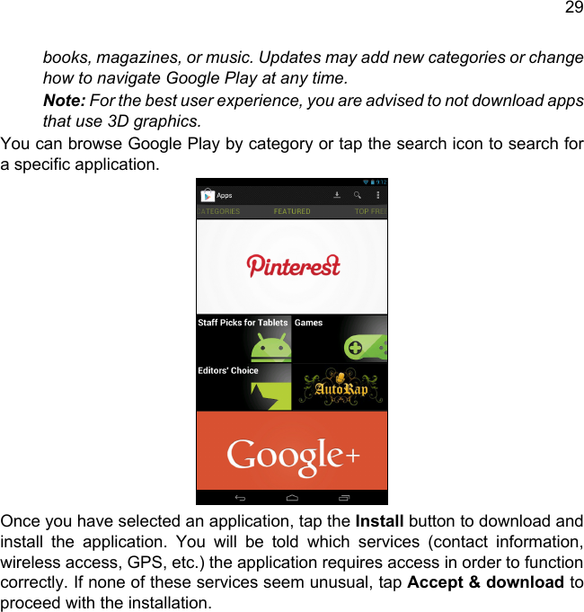 29books, magazines, or music. Updates may add new categories or change how to navigate Google Play at any time.Note: For the best user experience, you are advised to not download apps that use 3D graphics.You can browse Google Play by category or tap the search icon to search for a specific application. Once you have selected an application, tap the Install button to download and install the application. You will be told which services (contact information, wireless access, GPS, etc.) the application requires access in order to function correctly. If none of these services seem unusual, tap Accept &amp; download to proceed with the installation.