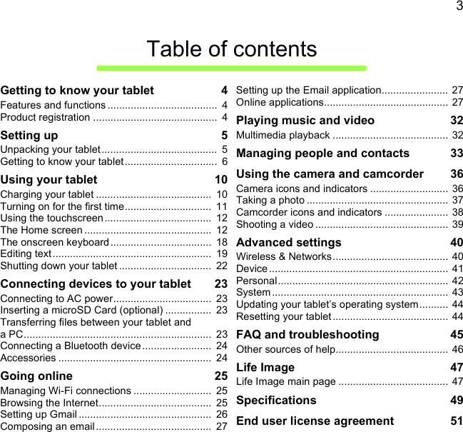 3Table of contentsGetting to know your tablet  4Features and functions ......................................  4Product registration ...........................................  4Setting up  5Unpacking your tablet ........................................  5Getting to know your tablet ................................  6Using your tablet  10Charging your tablet ........................................  10Turning on for the first time..............................  11Using the touchscreen .....................................  12The Home screen ............................................  12The onscreen keyboard...................................  18Editing text .......................................................  19Shutting down your tablet ................................  22Connecting devices to your tablet  23Connecting to AC power..................................  23Inserting a microSD Card (optional) ................  23Transferring files between your tablet and a PC.................................................................  23Connecting a Bluetooth device........................  24Accessories .....................................................  24Going online  25Managing Wi-Fi connections ...........................  25Browsing the Internet.......................................  25Setting up Gmail ..............................................  26Composing an email........................................  27Setting up the Email application.......................  27Online applications........................................... 27Playing music and video  32Multimedia playback ........................................ 32Managing people and contacts  33Using the camera and camcorder  36Camera icons and indicators ........................... 36Taking a photo .................................................  37Camcorder icons and indicators ......................  38Shooting a video .............................................. 39Advanced settings  40Wireless &amp; Networks........................................ 40Device .............................................................. 41Personal........................................................... 42System ............................................................. 43Updating your tablet’s operating system.......... 44Resetting your tablet ........................................ 44FAQ and troubleshooting  45Other sources of help.......................................  46Life Image  47Life Image main page ......................................  47Specifications  49End user license agreement  51