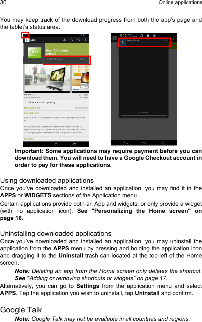  Online applications30You may keep track of the download progress from both the app’s page and the tablet’s status area.Important: Some applications may require payment before you can download them. You will need to have a Google Checkout account in order to pay for these applications.Using downloaded applicationsOnce you’ve downloaded and installed an application, you may find it in the APPS or WIDGETS sections of the Application menu.Certain applications provide both an App and widgets, or only provide a widget (with no application icon). See &quot;Personalizing the Home screen&quot; on page 16.Uninstalling downloaded applicationsOnce you’ve downloaded and installed an application, you may uninstall the application from the APPS menu by pressing and holding the application icon and dragging it to the Uninstall trash can located at the top-left of the Home screen.Note: Deleting an app from the Home screen only deletes the shortcut. See &quot;Adding or removing shortcuts or widgets&quot; on page 17.Alternatively, you can go to Settings from the application menu and select APPS. Tap the application you wish to uninstall, tap Uninstall and confirm.Google TalkNote: Google Talk may not be available in all countries and regions.