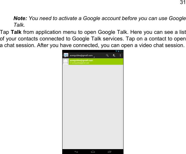 31Note: You need to activate a Google account before you can use Google Talk.Tap Talk from application menu to open Google Talk. Here you can see a list of your contacts connected to Google Talk services. Tap on a contact to open a chat session. After you have connected, you can open a video chat session.