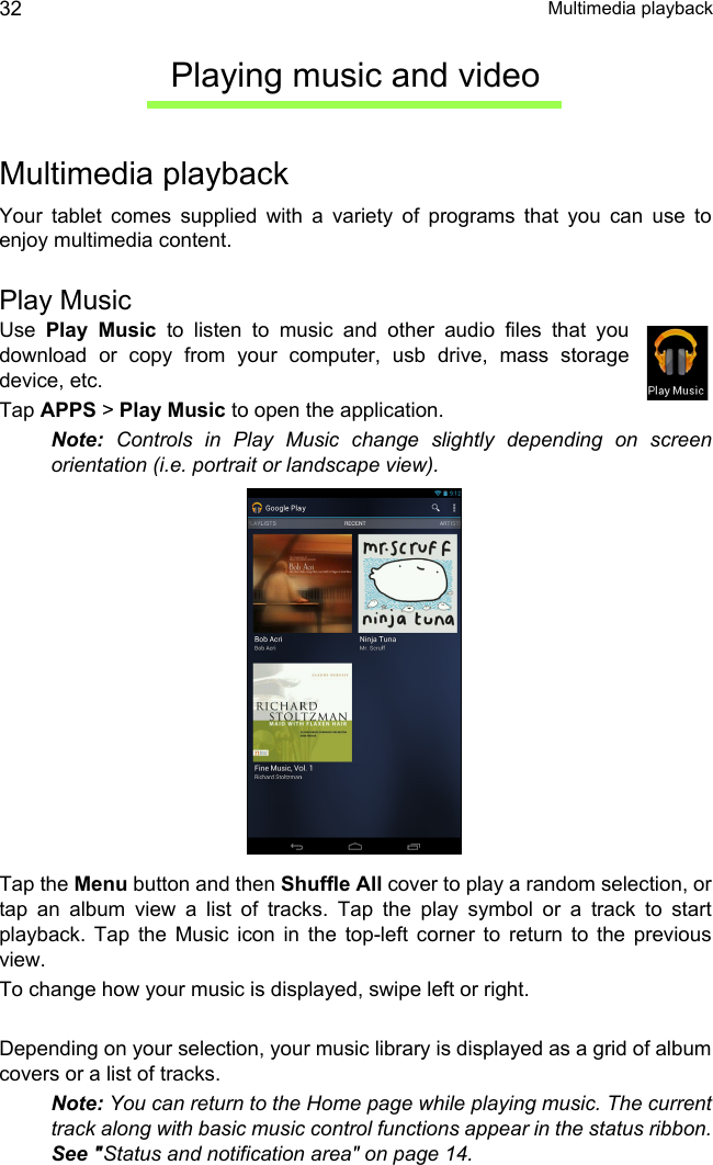  Multimedia playback32Playing music and videoMultimedia playbackYour tablet comes supplied with a variety of programs that you can use to enjoy multimedia content.Play MusicUse  Play Music to listen to music and other audio files that you download or copy from your computer, usb drive, mass storage device, etc. Tap APPS &gt; Play Music to open the application.Note: Controls in Play Music change slightly depending on screen orientation (i.e. portrait or landscape view).Tap the Menu button and then Shuffle All cover to play a random selection, or tap an album view a list of tracks. Tap the play symbol or a track to start playback. Tap the Music icon in the top-left corner to return to the previous view.To change how your music is displayed, swipe left or right.Depending on your selection, your music library is displayed as a grid of album covers or a list of tracks.Note: You can return to the Home page while playing music. The current track along with basic music control functions appear in the status ribbon. See &quot;Status and notification area&quot; on page 14.