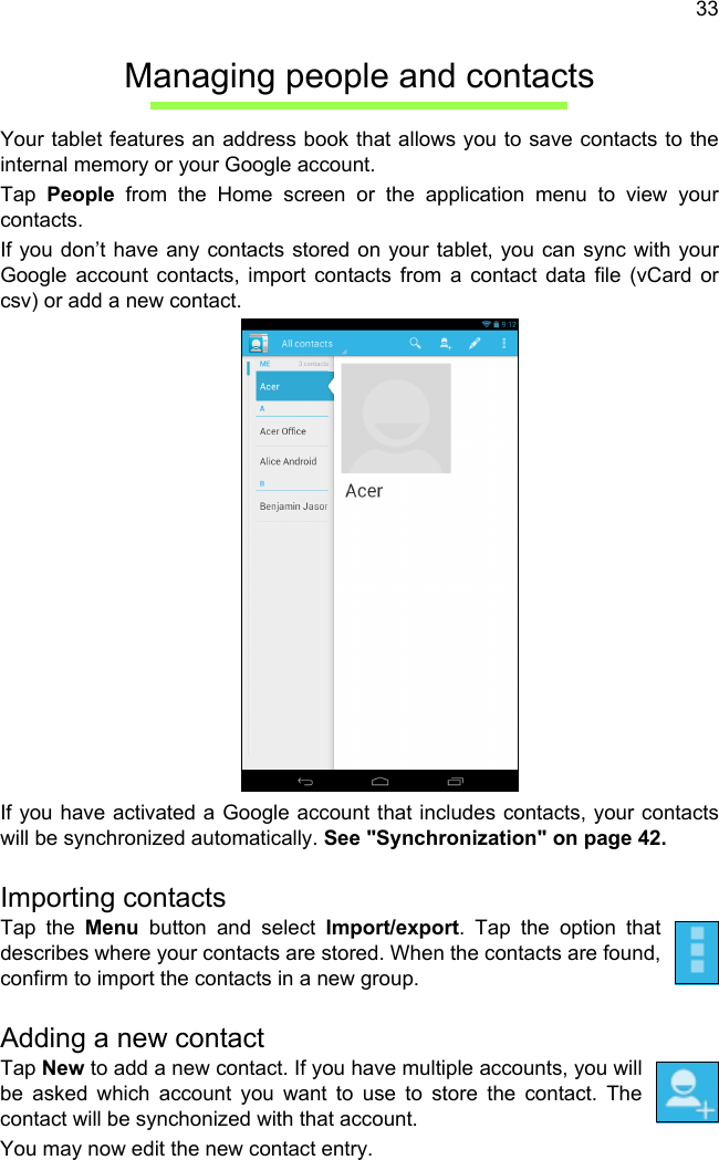 33Managing people and contactsYour tablet features an address book that allows you to save contacts to the internal memory or your Google account.Tap  People from the Home screen or the application menu to view your contacts.If you don’t have any contacts stored on your tablet, you can sync with your Google account contacts, import contacts from a contact data file (vCard or csv) or add a new contact. If you have activated a Google account that includes contacts, your contacts will be synchronized automatically. See &quot;Synchronization&quot; on page 42.Importing contactsTap the Menu button and select Import/export. Tap the option that describes where your contacts are stored. When the contacts are found, confirm to import the contacts in a new group.Adding a new contactTap New to add a new contact. If you have multiple accounts, you will be asked which account you want to use to store the contact. The contact will be synchonized with that account.You may now edit the new contact entry.