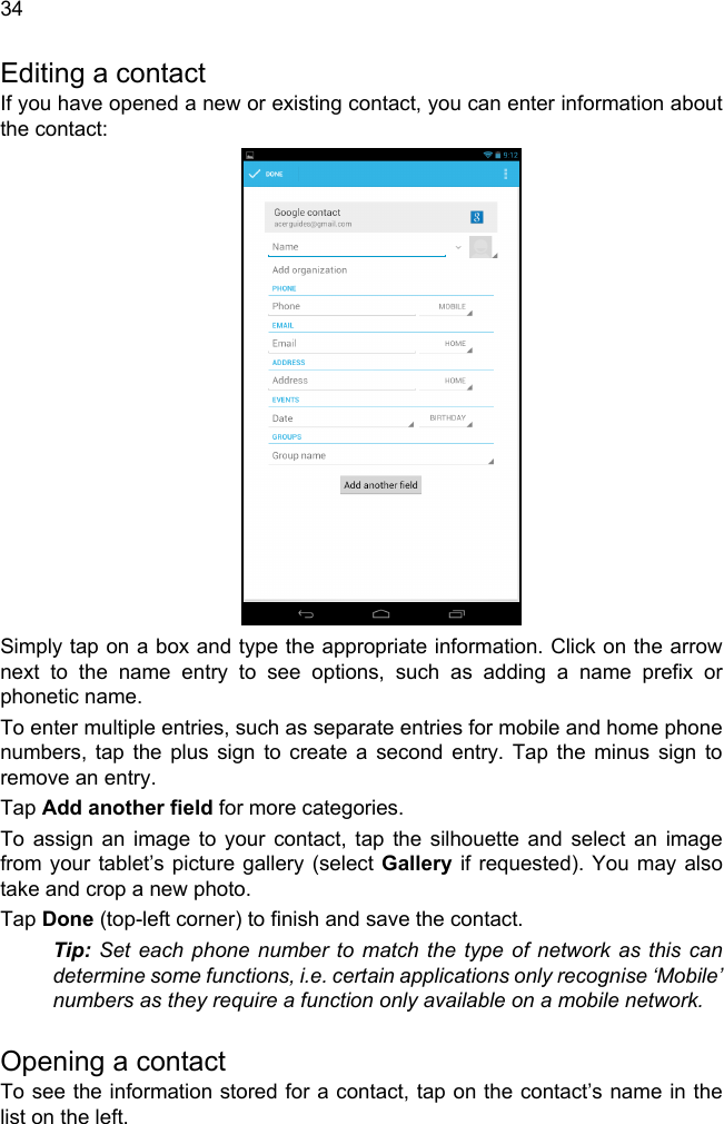  34Editing a contactIf you have opened a new or existing contact, you can enter information about the contact:Simply tap on a box and type the appropriate information. Click on the arrow next to the name entry to see options, such as adding a name prefix or phonetic name.To enter multiple entries, such as separate entries for mobile and home phone numbers, tap the plus sign to create a second entry. Tap the minus sign to remove an entry.Tap Add another field for more categories.To assign an image to your contact, tap the silhouette and select an image from your tablet’s picture gallery (select Gallery if requested). You may also take and crop a new photo.Tap Done (top-left corner) to finish and save the contact.Tip: Set each phone number to match the type of network as this can determine some functions, i.e. certain applications only recognise ‘Mobile’ numbers as they require a function only available on a mobile network.Opening a contactTo see the information stored for a contact, tap on the contact’s name in the list on the left. 