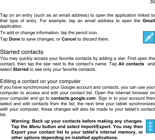 35Tap on an entry (such as an email address) to open the application linked to that type of entry. For example, tap an email address to open the Gmailapplication.To add or change information, tap the pencil icon.Tap Done to save changes, or Cancel to discard them.Starred contactsYou may quickly access your favorite contacts by adding a star. First open the contact, then tap the star next to the contact’s name. Tap All contacts  and select Starred to see only your favorite contacts.Editing a contact on your computerIf you have synchronized your Google account and contacts, you can use your computer to access and edit your contact list. Open the Internet browser on your computer and go to contacts.google.com. Sign in to your account then select and edit contacts from the list; the next time your tablet synchronizes with your computer, these changes will also be made to your tablet’s contact list.Warning: Back up your contacts before making any changes. Tap the Menu button and select Import/Export. You may then Export your contact list to your tablet’s internal memory, or other options depending on installed applications.