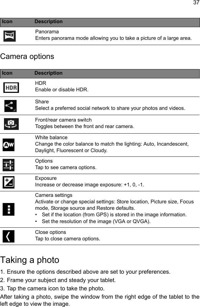 37Camera optionsIcon DescriptionHDR Enable or disable HDR.Share Select a preferred social network to share your photos and videos.Front/rear camera switchToggles between the front and rear camera.White balance Change the color balance to match the lighting: Auto, Incandescent, Daylight, Fluorescent or Cloudy.Options Tap to see camera options.Exposure Increase or decrease image exposure: +1, 0, -1.Camera settings Activate or change special settings: Store location, Picture size, Focus mode, Storage source and Restore defaults.Close options Tap to close camera options.Taking a photo1. Ensure the options described above are set to your preferences.2. Frame your subject and steady your tablet.3. Tap the camera icon to take the photo.After taking a photo, swipe the window from the right edge of the tablet to the left edge to view the image.Panorama Enters panorama mode allowing you to take a picture of a large area.• Set if the location (from GPS) is stored in the image information.•Set the resolution of the image (VGA or QVGA).Icon Description
