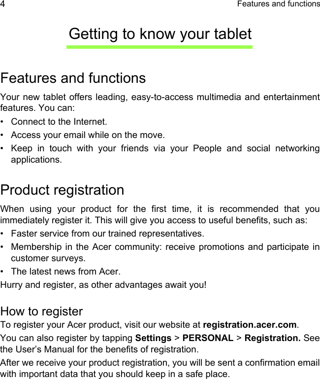  Features and functions4Getting to know your tabletFeatures and functionsYour new tablet offers leading, easy-to-access multimedia and entertainment features. You can:• Connect to the Internet.• Access your email while on the move.• Keep in touch with your friends via your People and social networking applications.Product registrationWhen using your product for the first time, it is recommended that you immediately register it. This will give you access to useful benefits, such as:• Faster service from our trained representatives.• Membership in the Acer community: receive promotions and participate in customer surveys.• The latest news from Acer.Hurry and register, as other advantages await you!How to registerTo register your Acer product, visit our website at registration.acer.com.You can also register by tapping Settings &gt; PERSONAL &gt; Registration. See the User’s Manual for the benefits of registration.After we receive your product registration, you will be sent a confirmation email with important data that you should keep in a safe place.