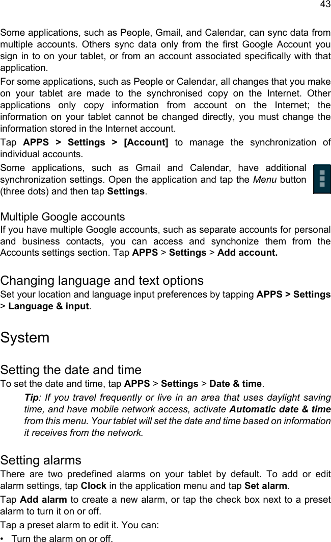 43Some applications, such as People, Gmail, and Calendar, can sync data from multiple accounts. Others sync data only from the first Google Account you sign in to on your tablet, or from an account associated specifically with that application.For some applications, such as People or Calendar, all changes that you make on your tablet are made to the synchronised copy on the Internet. Other applications only copy information from account on the Internet; the information on your tablet cannot be changed directly, you must change the information stored in the Internet account.Tap  APPS &gt; Settings &gt; [Account] to manage the synchronization of individual accounts.Some applications, such as Gmail and Calendar, have additional synchronization settings. Open the application and tap the Menu button (three dots) and then tap Settings.Multiple Google accountsIf you have multiple Google accounts, such as separate accounts for personal and business contacts, you can access and synchonize them from the Accounts settings section. Tap APPS &gt; Settings &gt; Add account.Changing language and text optionsSet your location and language input preferences by tapping APPS &gt; Settings&gt; Language &amp; input.SystemSetting the date and timeTo set the date and time, tap APPS &gt; Settings &gt; Date &amp; time.Tip: If you travel frequently or live in an area that uses daylight saving time, and have mobile network access, activate Automatic date &amp; timefrom this menu. Your tablet will set the date and time based on information it receives from the network.Setting alarmsThere are two predefined alarms on your tablet by default. To add or edit alarm settings, tap Clock in the application menu and tap Set alarm.Tap Add alarm to create a new alarm, or tap the check box next to a preset alarm to turn it on or off.Tap a preset alarm to edit it. You can:• Turn the alarm on or off.