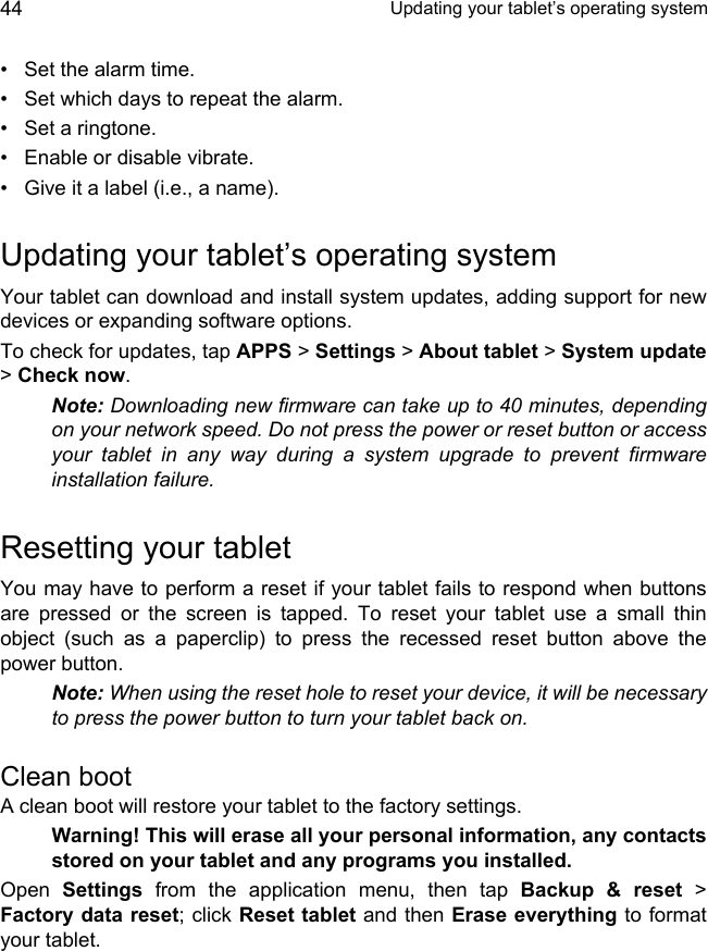  Updating your tablet’s operating system44• Set the alarm time.• Set which days to repeat the alarm.• Set a ringtone.• Enable or disable vibrate.• Give it a label (i.e., a name).Updating your tablet’s operating systemYour tablet can download and install system updates, adding support for new devices or expanding software options.To check for updates, tap APPS &gt; Settings &gt; About tablet &gt; System update&gt; Check now.Note: Downloading new firmware can take up to 40 minutes, depending on your network speed. Do not press the power or reset button or access your tablet in any way during a system upgrade to prevent firmware installation failure.Resetting your tabletYou may have to perform a reset if your tablet fails to respond when buttons are pressed or the screen is tapped. To reset your tablet use a small thin object (such as a paperclip) to press the recessed reset button above the power button.Note: When using the reset hole to reset your device, it will be necessary to press the power button to turn your tablet back on.Clean bootA clean boot will restore your tablet to the factory settings.Warning! This will erase all your personal information, any contacts stored on your tablet and any programs you installed.Open  Settings from the application menu, then tap Backup &amp; reset &gt; Factory data reset; click Reset tablet and then Erase everything to format your tablet.