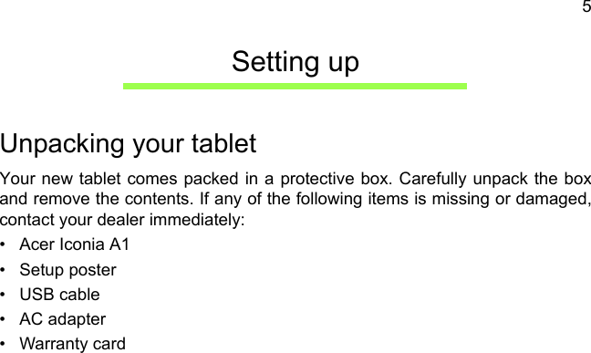 5Setting upUnpacking your tabletYour new tablet comes packed in a protective box. Carefully unpack the box and remove the contents. If any of the following items is missing or damaged, contact your dealer immediately:• Acer Iconia A1• Setup poster• USB cable• AC adapter• Warranty card