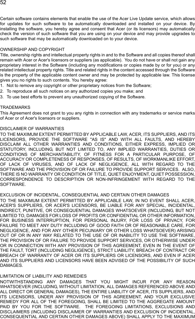  52Certain software contains elements that enable the use of the Acer Live Update service, which allows for updates for such software to be automatically downloaded and installed on your device. By installing the software, you hereby agree and consent that Acer (or its licensors) may automatically check the version of such software that you are using on your device and may provide upgrades to such software that may be automatically downloaded on to your device. OWNERSHIP AND COPYRIGHTTitle, ownership rights and intellectual property rights in and to the Software and all copies thereof shall remain with Acer or Acer&apos;s licensors or suppliers (as applicable).  You do not have or shall not gain any proprietary interest in the Software (including any modifications or copies made by or for you) or any related intellectual property rights. Title and related rights in the content accessed through the Software is the property of the applicable content owner and may be protected by applicable law. This license gives you no rights to such contents. You hereby agree:1. Not to remove any copyright or other proprietary notices from the Software;2. To reproduce all such notices on any authorized copies you make; and3. To use best efforts to prevent any unauthorized copying of the Software. TRADEMARKSThis Agreement does not grant to you any rights in connection with any trademarks or service marks of Acer or of Acer&apos;s licensors or suppliers. DISCLAIMER OF WARRANTIESTO THE MAXIMUM EXTENT PERMITTED BY APPLICABLE LAW, ACER, ITS SUPPLIERS, AND ITS LICENSORS, PROVIDE THE SOFTWARE &quot;AS IS&quot; AND WITH ALL FAULTS, AND HEREBY DISCLAIM ALL OTHER WARRANTIES AND CONDITIONS, EITHER EXPRESS, IMPLIED OR STATUTORY, INCLUDING, BUT NOT LIMITED TO, ANY IMPLIED WARRANTIES, DUTIES OR CONDITIONS OF MERCHANTABILITY, OF FITNESS FOR A PARTICULAR PURPOSE, OF ACCURACY OR COMPLETENESS OF RESPONSES, OF RESULTS, OF WORKMANLIKE EFFORT, OF LACK OF VIRUSES, AND OF LACK OF NEGLIGENCE, ALL WITH REGARD TO THE SOFTWARE AND THE PROVISION OF OR FAILURE TO PROVIDE SUPPORT SERVICES.  ALSO, THERE IS NO WARRANTY OR CONDITION OF TITLE, QUIET ENJOYMENT, QUIET POSSESSION, CORRESPONDENCE TO DESCRIPTION OR NON-INFRINGEMENT WITH REGARD TO THE SOFTWARE. EXCLUSION OF INCIDENTAL, CONSEQUENTIAL AND CERTAIN OTHER DAMAGESTO THE MAXIMUM EXTENT PERMITTED BY APPLICABLE LAW, IN NO EVENT SHALL ACER, ACER&apos;S SUPPLIERS, OR ACER&apos;S LICENSORS, BE LIABLE FOR ANY SPECIAL, INCIDENTAL, INDIRECT, PUNITIVE, OR CONSEQUENTIAL DAMAGES WHATSOEVER (INCLUDING, BUT NOT LIMITED TO, DAMAGES FOR LOSS OF PROFITS OR CONFIDENTIAL OR OTHER INFORMATION, FOR BUSINESS INTERRUPTION, FOR PERSONAL INJURY, FOR LOSS OF PRIVACY, FOR FAILURE TO MEET ANY DUTY INCLUDING OF GOOD FAITH OR OF REASONABLE CARE, FOR NEGLIGENCE, AND FOR ANY OTHER PECUNIARY OR OTHER LOSS WHATSOEVER) ARISING OUT OF OR IN ANY WAY RELATED TO THE USE OF OR INABILITY TO USE THE SOFTWARE, THE PROVISION OF OR FAILURE TO PROVIDE SUPPORT SERVICES, OR OTHERWISE UNDER OR IN CONNECTION WITH ANY PROVISION OF THIS AGREEMENT, EVEN IN THE EVENT OF THE FAULT, TORT (INCLUDING NEGLIGENCE), STRICT LIABILITY, BREACH OF CONTRACT OR BREACH OF WARRANTY OF ACER OR ITS SUPPLIERS OR LICENSORS, AND EVEN IF ACER AND ITS SUPPLIERS AND LICENSORS HAVE BEEN ADVISED OF THE POSSIBILITY OF SUCH DAMAGES. LIMITATION OF LIABILITY AND REMEDIESNOTWITHSTANDING ANY DAMAGES THAT YOU MIGHT INCUR FOR ANY REASON WHATSOEVER (INCLUDING, WITHOUT LIMITATION, ALL DAMAGES REFERENCED ABOVE AND ALL DIRECT OR GENERAL DAMAGES), THE ENTIRE LIABILITY OF ACER, ITS SUPPLIERS, AND ITS LICENSORS, UNDER ANY PROVISION OF THIS AGREEMENT, AND YOUR EXCLUSIVE REMEDY FOR ALL OF THE FOREGOING, SHALL BE LIMITED TO THE AGGREGATE AMOUNT PAID BY YOU FOR THE SOFTWARE.  THE FOREGOING LIMITATIONS, EXCLUSIONS AND DISCLAIMERS (INCLUDING DISCLAIMER OF WARRANTIES AND EXCLUSION OF INCIDENTAL, CONSEQUENTIAL AND CERTAIN OTHER DAMAGES ABOVE) SHALL APPLY TO THE MAXIMUM 