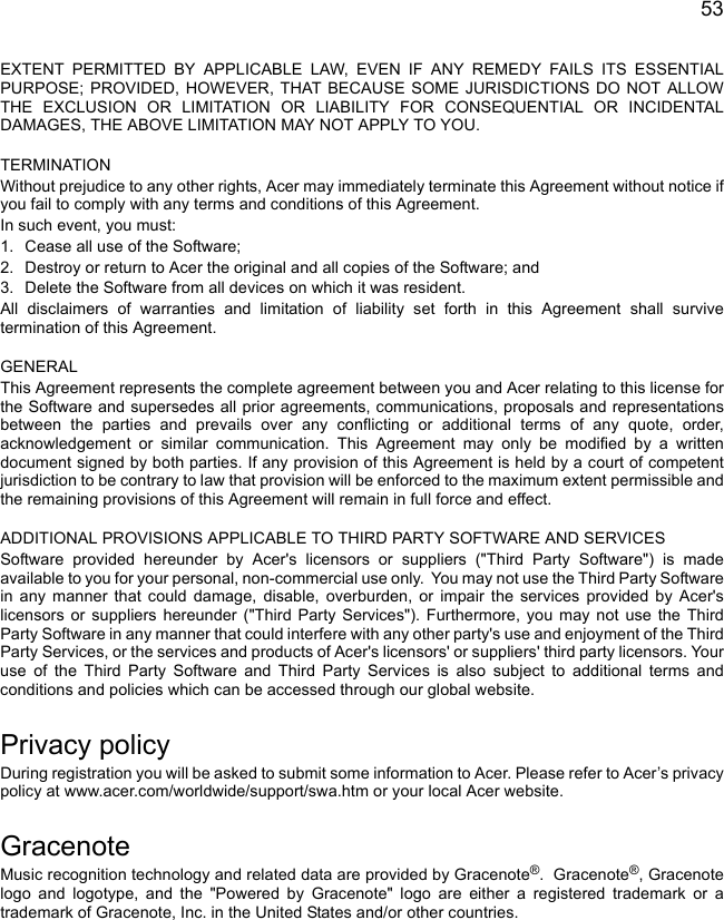 53EXTENT PERMITTED BY APPLICABLE LAW, EVEN IF ANY REMEDY FAILS ITS ESSENTIAL PURPOSE; PROVIDED, HOWEVER, THAT BECAUSE SOME JURISDICTIONS DO NOT ALLOW THE EXCLUSION OR LIMITATION OR LIABILITY FOR CONSEQUENTIAL OR INCIDENTAL DAMAGES, THE ABOVE LIMITATION MAY NOT APPLY TO YOU. TERMINATIONWithout prejudice to any other rights, Acer may immediately terminate this Agreement without notice if you fail to comply with any terms and conditions of this Agreement.In such event, you must:1. Cease all use of the Software;2. Destroy or return to Acer the original and all copies of the Software; and3. Delete the Software from all devices on which it was resident.All disclaimers of warranties and limitation of liability set forth in this Agreement shall survive termination of this Agreement. GENERALThis Agreement represents the complete agreement between you and Acer relating to this license for the Software and supersedes all prior agreements, communications, proposals and representations between the parties and prevails over any conflicting or additional terms of any quote, order, acknowledgement or similar communication. This Agreement may only be modified by a written document signed by both parties. If any provision of this Agreement is held by a court of competent jurisdiction to be contrary to law that provision will be enforced to the maximum extent permissible and the remaining provisions of this Agreement will remain in full force and effect. ADDITIONAL PROVISIONS APPLICABLE TO THIRD PARTY SOFTWARE AND SERVICESSoftware provided hereunder by Acer&apos;s licensors or suppliers (&quot;Third Party Software&quot;) is made available to you for your personal, non-commercial use only.  You may not use the Third Party Software in any manner that could damage, disable, overburden, or impair the services provided by Acer&apos;s licensors or suppliers hereunder (&quot;Third Party Services&quot;). Furthermore, you may not use the Third Party Software in any manner that could interfere with any other party&apos;s use and enjoyment of the Third Party Services, or the services and products of Acer&apos;s licensors&apos; or suppliers&apos; third party licensors. Your use of the Third Party Software and Third Party Services is also subject to additional terms and conditions and policies which can be accessed through our global website.Privacy policyDuring registration you will be asked to submit some information to Acer. Please refer to Acer’s privacy policy at www.acer.com/worldwide/support/swa.htm or your local Acer website.GracenoteMusic recognition technology and related data are provided by Gracenote®.  Gracenote®, Gracenote logo and logotype, and the &quot;Powered by Gracenote&quot; logo are either a registered trademark or a trademark of Gracenote, Inc. in the United States and/or other countries.