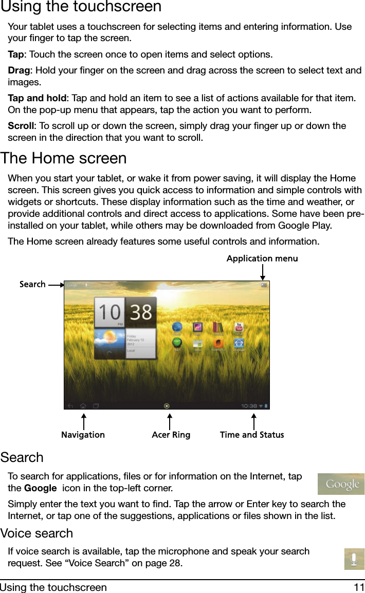 11Using the touchscreenUsing the touchscreenYour tablet uses a touchscreen for selecting items and entering information. Use your finger to tap the screen.Ta p : Touch the screen once to open items and select options.Drag: Hold your finger on the screen and drag across the screen to select text and images.Tap and hold: Tap and hold an item to see a list of actions available for that item. On the pop-up menu that appears, tap the action you want to perform.Scroll: To scroll up or down the screen, simply drag your finger up or down the screen in the direction that you want to scroll.The Home screenWhen you start your tablet, or wake it from power saving, it will display the Home screen. This screen gives you quick access to information and simple controls with widgets or shortcuts. These display information such as the time and weather, or provide additional controls and direct access to applications. Some have been pre-installed on your tablet, while others may be downloaded from Google Play.The Home screen already features some useful controls and information.SearchNavigationApplication menuTime and StatusAcer RingSearchTo search for applications, files or for information on the Internet, tap the Google  icon in the top-left corner.Simply enter the text you want to find. Tap the arrow or Enter key to search the Internet, or tap one of the suggestions, applications or files shown in the list.Voice searchIf voice search is available, tap the microphone and speak your search request. See “Voice Search” on page 28.