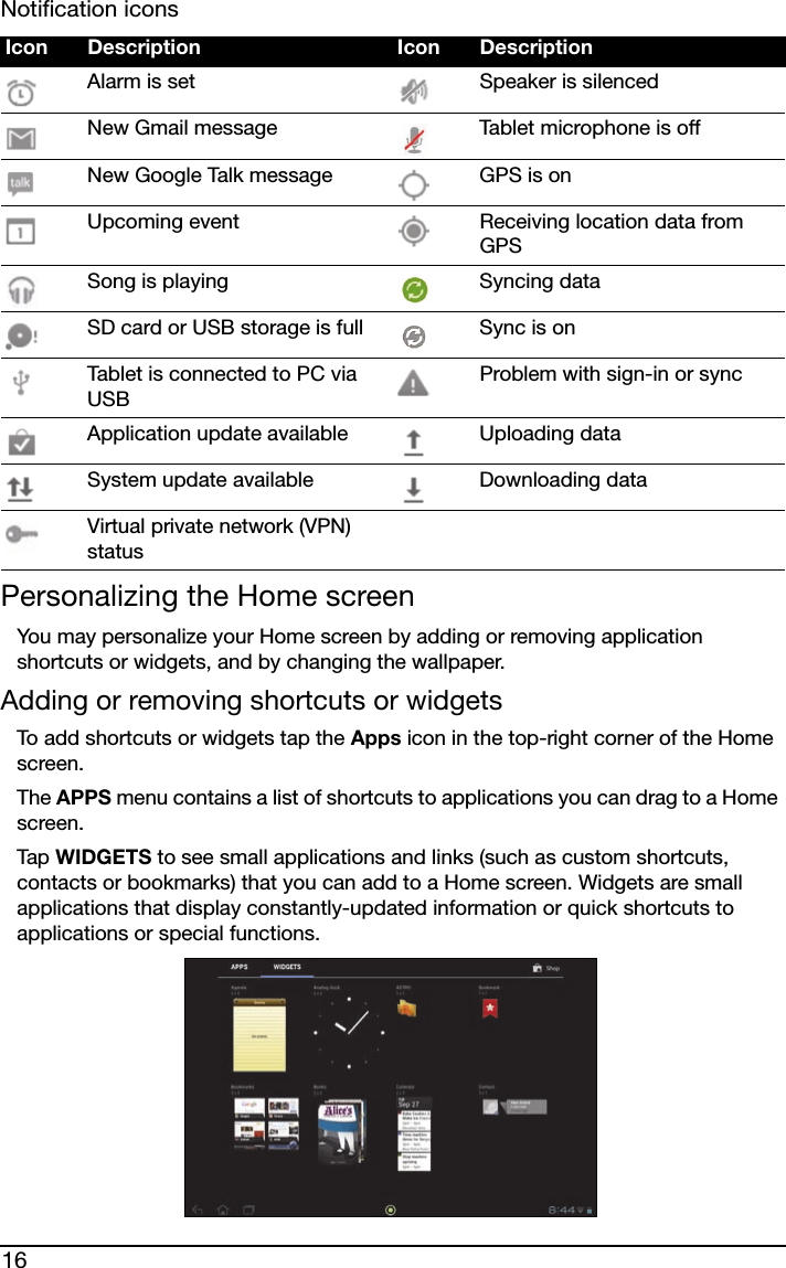 16Notification iconsPersonalizing the Home screenYou may personalize your Home screen by adding or removing application shortcuts or widgets, and by changing the wallpaper.Adding or removing shortcuts or widgetsTo add shortcuts or widgets tap the Apps icon in the top-right corner of the Home screen. The APPS menu contains a list of shortcuts to applications you can drag to a Home screen.Tap  WIDGETS to see small applications and links (such as custom shortcuts, contacts or bookmarks) that you can add to a Home screen. Widgets are small applications that display constantly-updated information or quick shortcuts to applications or special functions. Icon Description Icon DescriptionAlarm is set Speaker is silencedNew Gmail message Tablet microphone is offNew Google Talk message GPS is onUpcoming event Receiving location data from GPSSong is playing Syncing dataSD card or USB storage is full Sync is onTablet is connected to PC via USBProblem with sign-in or syncApplication update available Uploading dataSystem update available Downloading dataVirtual private network (VPN) status