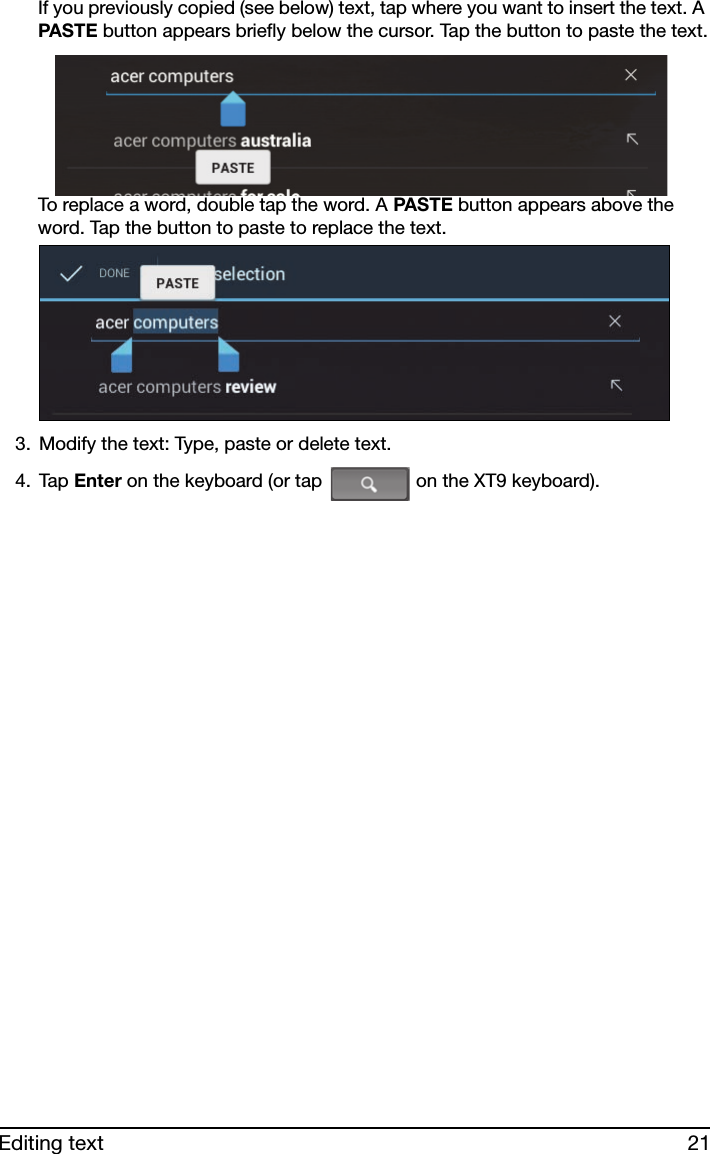 21Editing textIf you previously copied (see below) text, tap where you want to insert the text. A PASTE button appears briefly below the cursor. Tap the button to paste the text.To replace a word, double tap the word. A PASTE button appears above the word. Tap the button to paste to replace the text.3. Modify the text: Type, paste or delete text.4. Tap Enter on the keyboard (or tap   on the XT9 keyboard).