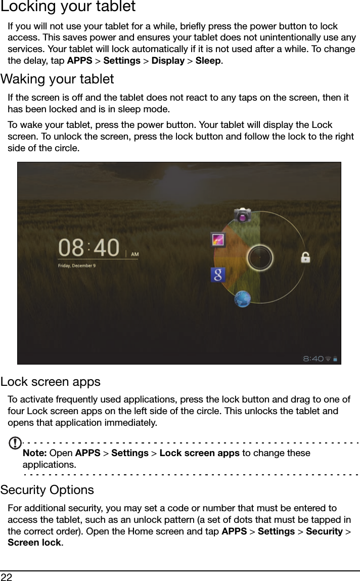 22Locking your tabletIf you will not use your tablet for a while, briefly press the power button to lock access. This saves power and ensures your tablet does not unintentionally use any services. Your tablet will lock automatically if it is not used after a while. To change the delay, tap APPS &gt; Settings &gt; Display &gt; Sleep.Waking your tabletIf the screen is off and the tablet does not react to any taps on the screen, then it has been locked and is in sleep mode.To wake your tablet, press the power button. Your tablet will display the Lock screen. To unlock the screen, press the lock button and follow the lock to the right side of the circle.Lock screen appsTo activate frequently used applications, press the lock button and drag to one of four Lock screen apps on the left side of the circle. This unlocks the tablet and opens that application immediately.Note: Open APPS &gt; Settings &gt; Lock screen apps to change these applications.Security OptionsFor additional security, you may set a code or number that must be entered to access the tablet, such as an unlock pattern (a set of dots that must be tapped in the correct order). Open the Home screen and tap APPS &gt; Settings &gt; Security &gt; Screen lock.