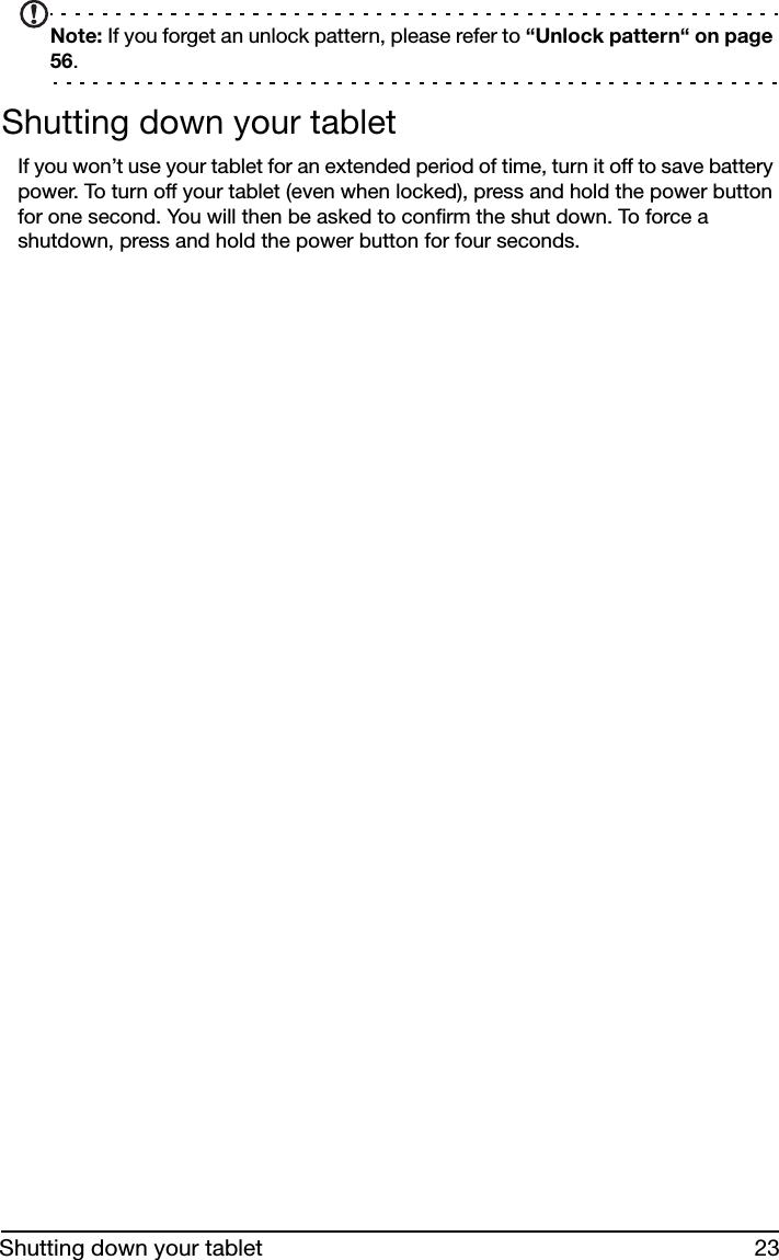 23Shutting down your tabletNote: If you forget an unlock pattern, please refer to “Unlock pattern“ on page 56.Shutting down your tabletIf you won’t use your tablet for an extended period of time, turn it off to save battery power. To turn off your tablet (even when locked), press and hold the power button for one second. You will then be asked to confirm the shut down. To force a shutdown, press and hold the power button for four seconds.