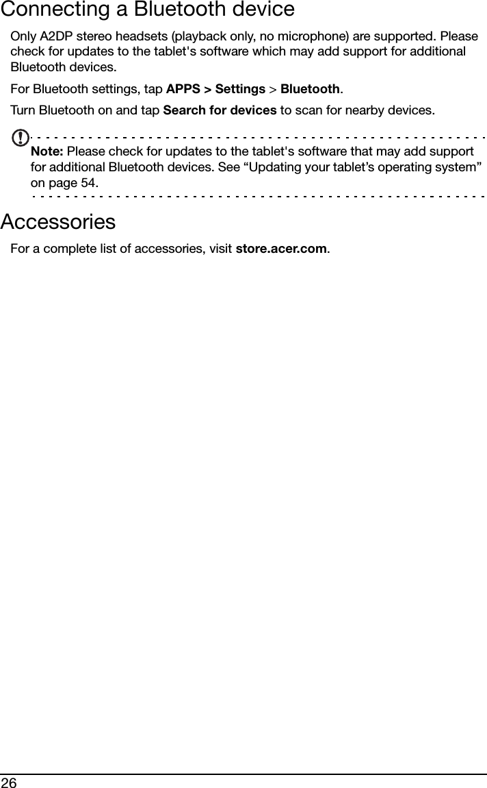 26Connecting a Bluetooth deviceOnly A2DP stereo headsets (playback only, no microphone) are supported. Please check for updates to the tablet&apos;s software which may add support for additional Bluetooth devices. For Bluetooth settings, tap APPS &gt; Settings &gt; Bluetooth. Turn Bluetooth on and tap Search for devices to scan for nearby devices.Note: Please check for updates to the tablet&apos;s software that may add support for additional Bluetooth devices. See “Updating your tablet’s operating system” on page 54.AccessoriesFor a complete list of accessories, visit store.acer.com.