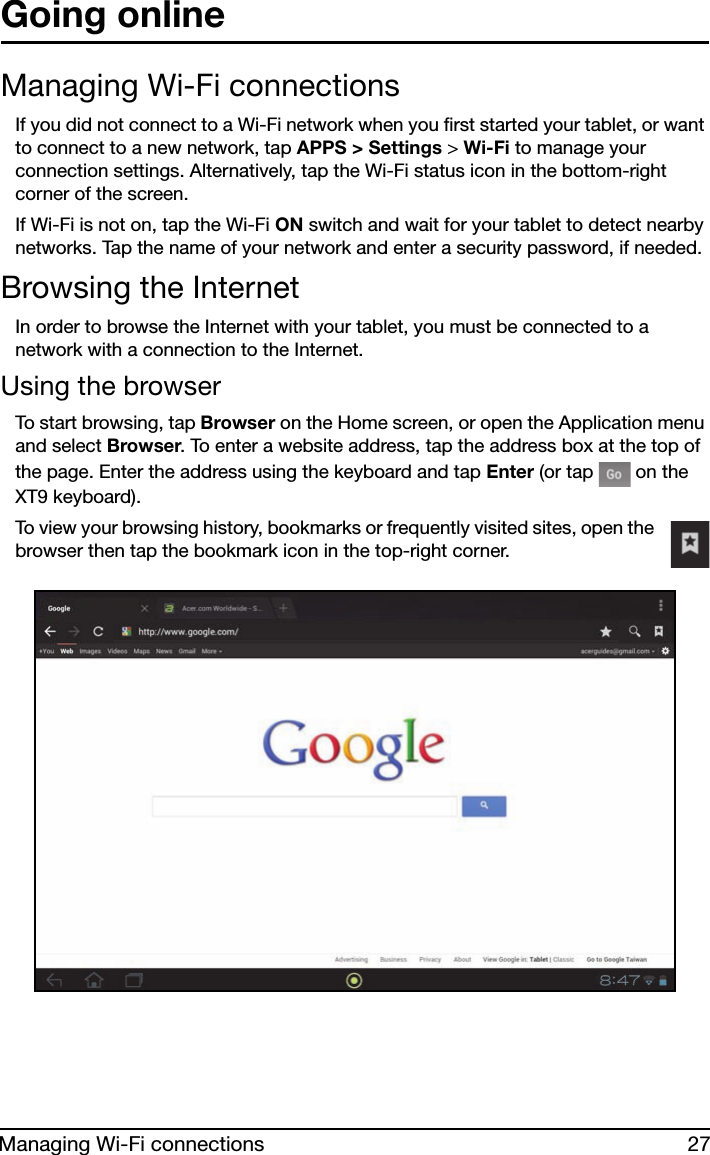 27Managing Wi-Fi connectionsGoing onlineManaging Wi-Fi connectionsIf you did not connect to a Wi-Fi network when you first started your tablet, or want to connect to a new network, tap APPS &gt; Settings &gt; Wi-Fi to manage your connection settings. Alternatively, tap the Wi-Fi status icon in the bottom-right corner of the screen.If Wi-Fi is not on, tap the Wi-Fi ON switch and wait for your tablet to detect nearby networks. Tap the name of your network and enter a security password, if needed. Browsing the InternetIn order to browse the Internet with your tablet, you must be connected to a network with a connection to the Internet.Using the browserTo start browsing, tap Browser on the Home screen, or open the Application menu and select Browser. To enter a website address, tap the address box at the top of the page. Enter the address using the keyboard and tap Enter (or tap   on the XT9 keyboard).To view your browsing history, bookmarks or frequently visited sites, open the browser then tap the bookmark icon in the top-right corner. 