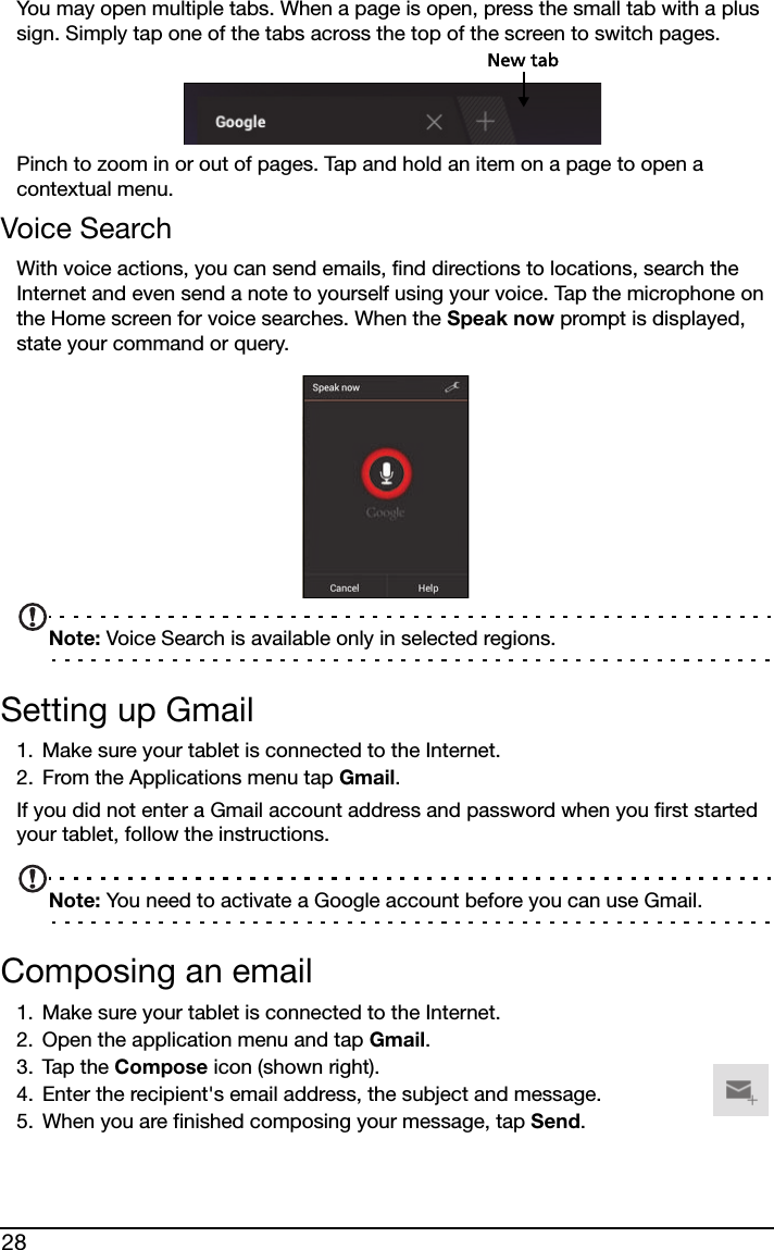 28You may open multiple tabs. When a page is open, press the small tab with a plus sign. Simply tap one of the tabs across the top of the screen to switch pages. New tabPinch to zoom in or out of pages. Tap and hold an item on a page to open a contextual menu.Voice SearchWith voice actions, you can send emails, find directions to locations, search the Internet and even send a note to yourself using your voice. Tap the microphone on the Home screen for voice searches. When the Speak now prompt is displayed, state your command or query.Note: Voice Search is available only in selected regions.Setting up Gmail1. Make sure your tablet is connected to the Internet.2. From the Applications menu tap Gmail.If you did not enter a Gmail account address and password when you first started your tablet, follow the instructions.Note: You need to activate a Google account before you can use Gmail.Composing an email1. Make sure your tablet is connected to the Internet.2. Open the application menu and tap Gmail.3. Tap the Compose icon (shown right).4. Enter the recipient&apos;s email address, the subject and message.5. When you are finished composing your message, tap Send.