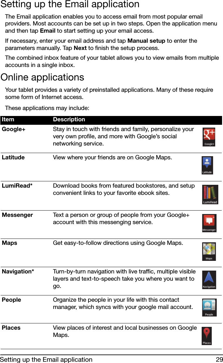 29Setting up the Email applicationSetting up the Email applicationThe Email application enables you to access email from most popular email providers. Most accounts can be set up in two steps. Open the application menu and then tap Email to start setting up your email access.If necessary, enter your email address and tap Manual setup to enter the parameters manually. Tap Next to finish the setup process.The combined inbox feature of your tablet allows you to view emails from multiple accounts in a single inbox.Online applicationsYour tablet provides a variety of preinstalled applications. Many of these require some form of Internet access. These applications may include:Item DescriptionGoogle+ Stay in touch with friends and family, personalize your very own profile, and more with Google’s social networking service.Latitude View where your friends are on Google Maps.LumiRead* Download books from featured bookstores, and setup convenient links to your favorite ebook sites.Messenger Text a person or group of people from your Google+ account with this messenging service.Maps Get easy-to-follow directions using Google Maps.Navigation* Turn-by-turn navigation with live traffic, multiple visible layers and text-to-speech take you where you want to go.People Organize the people in your life with this contact manager, which syncs with your google mail account.Places View places of interest and local businesses on Google Maps.