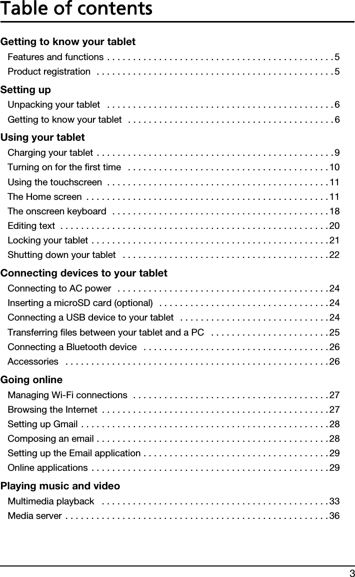 3Table of contentsGetting to know your tabletFeatures and functions . . . . . . . . . . . . . . . . . . . . . . . . . . . . . . . . . . . . . . . . . . . .5Product registration  . . . . . . . . . . . . . . . . . . . . . . . . . . . . . . . . . . . . . . . . . . . . . . 5Setting upUnpacking your tablet   . . . . . . . . . . . . . . . . . . . . . . . . . . . . . . . . . . . . . . . . . . . . 6Getting to know your tablet  . . . . . . . . . . . . . . . . . . . . . . . . . . . . . . . . . . . . . . . . 6Using your tabletCharging your tablet . . . . . . . . . . . . . . . . . . . . . . . . . . . . . . . . . . . . . . . . . . . . . .9Turning on for the first time   . . . . . . . . . . . . . . . . . . . . . . . . . . . . . . . . . . . . . . . 10Using the touchscreen  . . . . . . . . . . . . . . . . . . . . . . . . . . . . . . . . . . . . . . . . . . . 11The Home screen  . . . . . . . . . . . . . . . . . . . . . . . . . . . . . . . . . . . . . . . . . . . . . . . 11The onscreen keyboard  . . . . . . . . . . . . . . . . . . . . . . . . . . . . . . . . . . . . . . . . . . 18Editing text  . . . . . . . . . . . . . . . . . . . . . . . . . . . . . . . . . . . . . . . . . . . . . . . . . . . .20Locking your tablet . . . . . . . . . . . . . . . . . . . . . . . . . . . . . . . . . . . . . . . . . . . . . .21Shutting down your tablet   . . . . . . . . . . . . . . . . . . . . . . . . . . . . . . . . . . . . . . . . 22Connecting devices to your tabletConnecting to AC power  . . . . . . . . . . . . . . . . . . . . . . . . . . . . . . . . . . . . . . . . .24Inserting a microSD card (optional)  . . . . . . . . . . . . . . . . . . . . . . . . . . . . . . . . .24Connecting a USB device to your tablet   . . . . . . . . . . . . . . . . . . . . . . . . . . . . .24Transferring files between your tablet and a PC   . . . . . . . . . . . . . . . . . . . . . . . 25Connecting a Bluetooth device   . . . . . . . . . . . . . . . . . . . . . . . . . . . . . . . . . . . .26Accessories   . . . . . . . . . . . . . . . . . . . . . . . . . . . . . . . . . . . . . . . . . . . . . . . . . . . 26Going onlineManaging Wi-Fi connections  . . . . . . . . . . . . . . . . . . . . . . . . . . . . . . . . . . . . . .27Browsing the Internet  . . . . . . . . . . . . . . . . . . . . . . . . . . . . . . . . . . . . . . . . . . . . 27Setting up Gmail . . . . . . . . . . . . . . . . . . . . . . . . . . . . . . . . . . . . . . . . . . . . . . . .28Composing an email . . . . . . . . . . . . . . . . . . . . . . . . . . . . . . . . . . . . . . . . . . . . .28Setting up the Email application . . . . . . . . . . . . . . . . . . . . . . . . . . . . . . . . . . . . 29Online applications . . . . . . . . . . . . . . . . . . . . . . . . . . . . . . . . . . . . . . . . . . . . . . 29Playing music and videoMultimedia playback   . . . . . . . . . . . . . . . . . . . . . . . . . . . . . . . . . . . . . . . . . . . . 33Media server . . . . . . . . . . . . . . . . . . . . . . . . . . . . . . . . . . . . . . . . . . . . . . . . . . . 36