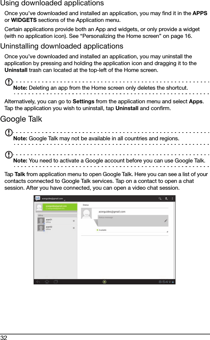 32Using downloaded applicationsOnce you’ve downloaded and installed an application, you may find it in the APPS or WIDGETS sections of the Application menu.Certain applications provide both an App and widgets, or only provide a widget (with no application icon). See “Personalizing the Home screen” on page 16.Uninstalling downloaded applicationsOnce you’ve downloaded and installed an application, you may uninstall the application by pressing and holding the application icon and dragging it to the Uninstall trash can located at the top-left of the Home screen.Note: Deleting an app from the Home screen only deletes the shortcut.Alternatively, you can go to Settings from the application menu and select Apps. Tap the application you wish to uninstall, tap Uninstall and confirm.Google TalkNote: Google Talk may not be available in all countries and regions.Note: You need to activate a Google account before you can use Google Talk.Tap  Ta l k  from application menu to open Google Talk. Here you can see a list of your contacts connected to Google Talk services. Tap on a contact to open a chat session. After you have connected, you can open a video chat session.