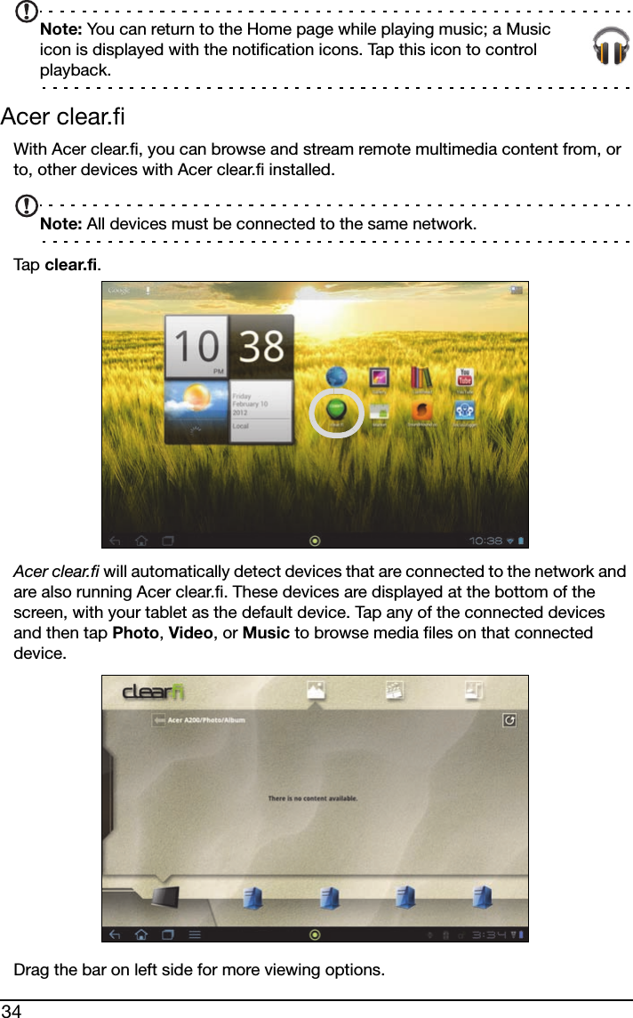 34Note: You can return to the Home page while playing music; a Music icon is displayed with the notification icons. Tap this icon to control playback.Acer clear.fiWith Acer clear.fi, you can browse and stream remote multimedia content from, or to, other devices with Acer clear.fi installed.Note: All devices must be connected to the same network. Tap  clear.fi.Acer clear.fi will automatically detect devices that are connected to the network and are also running Acer clear.fi. These devices are displayed at the bottom of the screen, with your tablet as the default device. Tap any of the connected devices and then tap Photo, Video, or Music to browse media files on that connected device.Drag the bar on left side for more viewing options.