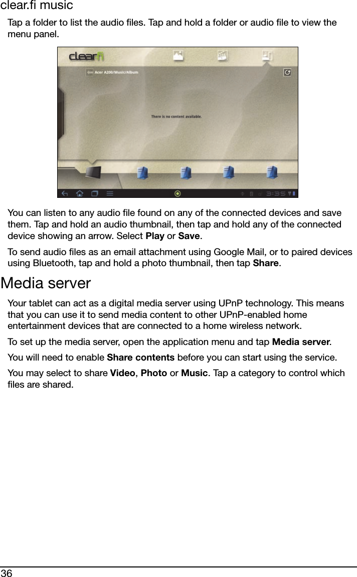 36clear.fi musicTap a folder to list the audio files. Tap and hold a folder or audio file to view the menu panel.You can listen to any audio file found on any of the connected devices and save them. Tap and hold an audio thumbnail, then tap and hold any of the connected device showing an arrow. Select Play or Save.To send audio files as an email attachment using Google Mail, or to paired devices using Bluetooth, tap and hold a photo thumbnail, then tap Share.Media serverYour tablet can act as a digital media server using UPnP technology. This means that you can use it to send media content to other UPnP-enabled home entertainment devices that are connected to a home wireless network.To set up the media server, open the application menu and tap Media server.You will need to enable Share contents before you can start using the service.You may select to share Video, Photo or Music. Tap a category to control which files are shared.