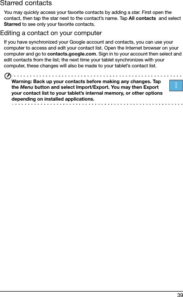 39Starred contactsYou may quickly access your favorite contacts by adding a star. First open the contact, then tap the star next to the contact’s name. Tap All contacts  and select Starred to see only your favorite contacts.Editing a contact on your computerIf you have synchronized your Google account and contacts, you can use your computer to access and edit your contact list. Open the Internet browser on your computer and go to contacts.google.com. Sign in to your account then select and edit contacts from the list; the next time your tablet synchronizes with your computer, these changes will also be made to your tablet’s contact list.Warning: Back up your contacts before making any changes. Tap the Menu button and select Import/Export. You may then Export your contact list to your tablet’s internal memory, or other options depending on installed applications.