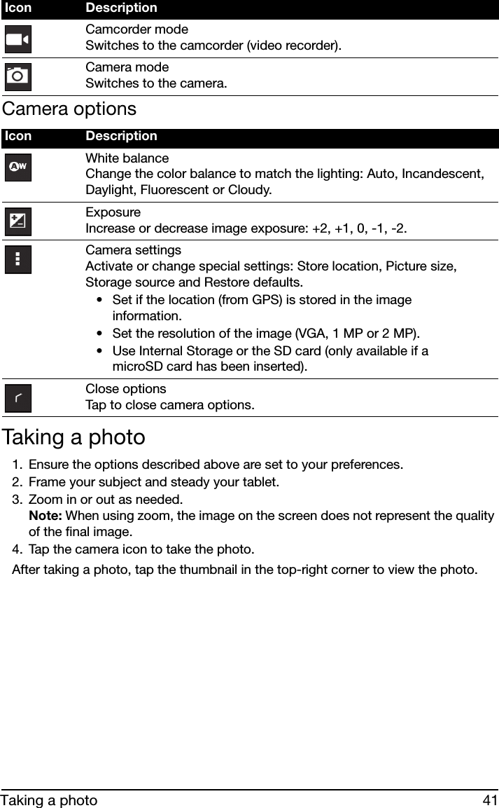 41Taking a photoCamera options• Set if the location (from GPS) is stored in the image information.• Set the resolution of the image (VGA, 1 MP or 2 MP).• Use Internal Storage or the SD card (only available if a microSD card has been inserted).Taking a photo1. Ensure the options described above are set to your preferences.2. Frame your subject and steady your tablet.3. Zoom in or out as needed.  Note: When using zoom, the image on the screen does not represent the quality of the final image.4. Tap the camera icon to take the photo.After taking a photo, tap the thumbnail in the top-right corner to view the photo.Camcorder mode Switches to the camcorder (video recorder).Camera mode Switches to the camera.Icon DescriptionWhite balance Change the color balance to match the lighting: Auto, Incandescent, Daylight, Fluorescent or Cloudy.Exposure Increase or decrease image exposure: +2, +1, 0, -1, -2.Camera settings Activate or change special settings: Store location, Picture size, Storage source and Restore defaults.Close options Tap to close camera options.Icon Description