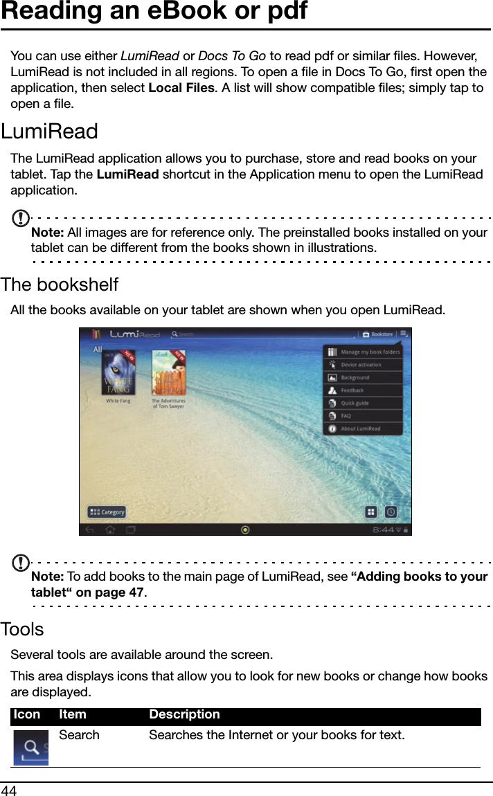 44Reading an eBook or pdfYou can use either LumiRead or Docs To Go to read pdf or similar files. However, LumiRead is not included in all regions. To open a file in Docs To Go, first open the application, then select Local Files. A list will show compatible files; simply tap to open a file.LumiReadThe LumiRead application allows you to purchase, store and read books on your tablet. Tap the LumiRead shortcut in the Application menu to open the LumiRead application.Note: All images are for reference only. The preinstalled books installed on your tablet can be different from the books shown in illustrations.The bookshelfAll the books available on your tablet are shown when you open LumiRead. Note: To add books to the main page of LumiRead, see “Adding books to your tablet“ on page 47.ToolsSeveral tools are available around the screen. This area displays icons that allow you to look for new books or change how books are displayed. Icon Item DescriptionSearch Searches the Internet or your books for text.