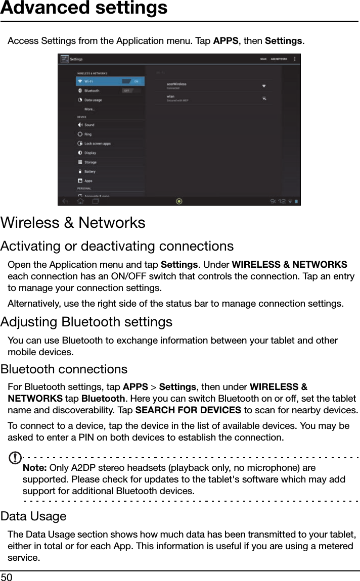 50Advanced settingsAccess Settings from the Application menu. Tap APPS, then Settings.Wireless &amp; NetworksActivating or deactivating connectionsOpen the Application menu and tap Settings. Under WIRELESS &amp; NETWORKS each connection has an ON/OFF switch that controls the connection. Tap an entry to manage your connection settings.Alternatively, use the right side of the status bar to manage connection settings.Adjusting Bluetooth settingsYou can use Bluetooth to exchange information between your tablet and other mobile devices.Bluetooth connectionsFor Bluetooth settings, tap APPS &gt; Settings, then under WIRELESS &amp; NETWORKS tap Bluetooth. Here you can switch Bluetooth on or off, set the tablet name and discoverability. Tap SEARCH FOR DEVICES to scan for nearby devices.To connect to a device, tap the device in the list of available devices. You may be asked to enter a PIN on both devices to establish the connection.Note: Only A2DP stereo headsets (playback only, no microphone) are supported. Please check for updates to the tablet&apos;s software which may add support for additional Bluetooth devices.Data UsageThe Data Usage section shows how much data has been transmitted to your tablet, either in total or for each App. This information is useful if you are using a metered service.