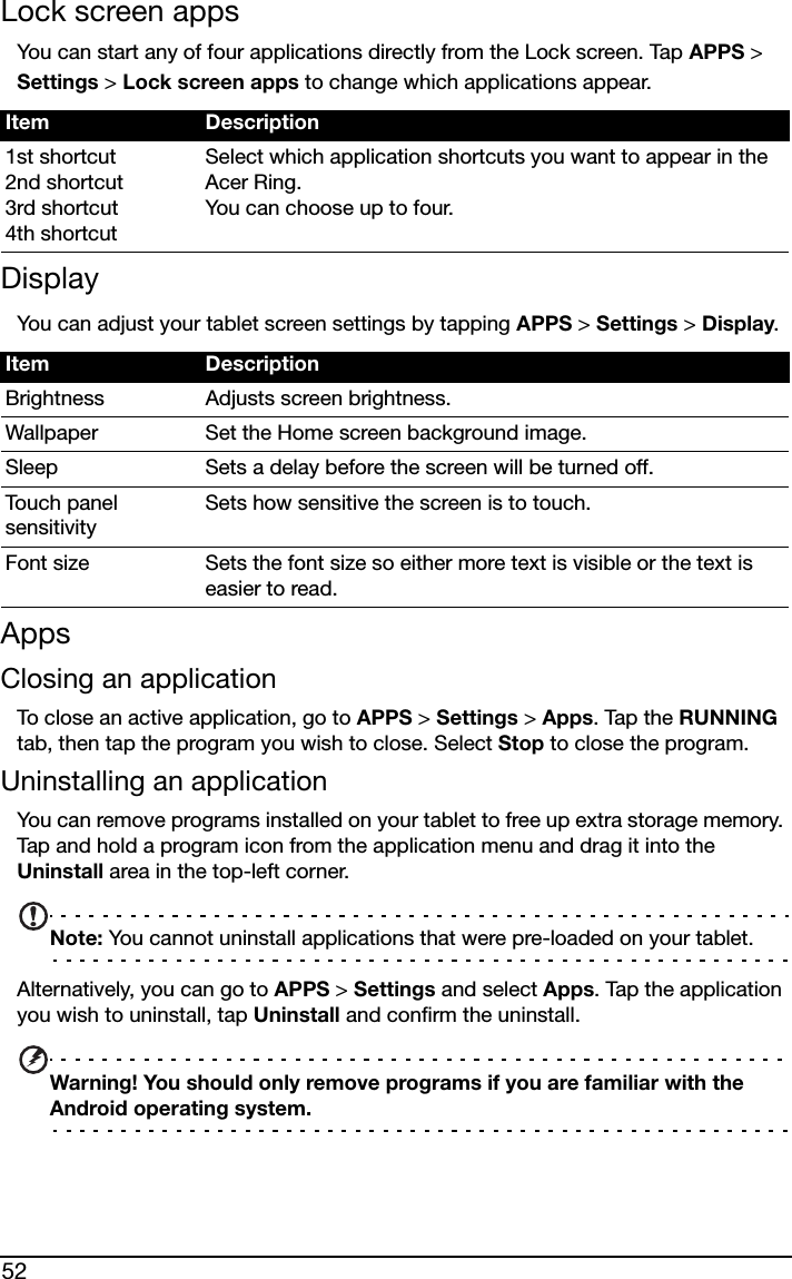 52Lock screen appsYou can start any of four applications directly from the Lock screen. Tap APPS &gt; Settings &gt; Lock screen apps to change which applications appear.DisplayYou can adjust your tablet screen settings by tapping APPS &gt; Settings &gt; Display.AppsClosing an applicationTo close an active application, go to APPS &gt; Settings &gt; Apps. Tap the RUNNING tab, then tap the program you wish to close. Select Stop to close the program.Uninstalling an applicationYou can remove programs installed on your tablet to free up extra storage memory. Tap and hold a program icon from the application menu and drag it into the Uninstall area in the top-left corner. Note: You cannot uninstall applications that were pre-loaded on your tablet.Alternatively, you can go to APPS &gt; Settings and select Apps. Tap the application you wish to uninstall, tap Uninstall and confirm the uninstall.Warning! You should only remove programs if you are familiar with the Android operating system.Item Description1st shortcut 2nd shortcut 3rd shortcut 4th shortcutSelect which application shortcuts you want to appear in the Acer Ring.  You can choose up to four.Item DescriptionBrightness Adjusts screen brightness.Wallpaper Set the Home screen background image.Sleep Sets a delay before the screen will be turned off.Touch panel sensitivitySets how sensitive the screen is to touch.Font size Sets the font size so either more text is visible or the text is easier to read.