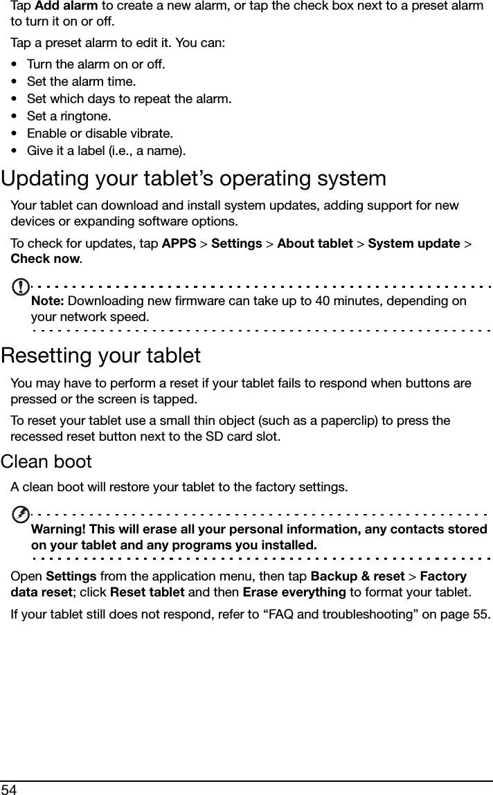 54Tap  Add alarm to create a new alarm, or tap the check box next to a preset alarm to turn it on or off.Tap a preset alarm to edit it. You can:• Turn the alarm on or off.• Set the alarm time.• Set which days to repeat the alarm.• Set a ringtone.• Enable or disable vibrate.• Give it a label (i.e., a name).Updating your tablet’s operating systemYour tablet can download and install system updates, adding support for new devices or expanding software options.To check for updates, tap APPS &gt; Settings &gt; About tablet &gt; System update &gt; Check now. Note: Downloading new firmware can take up to 40 minutes, depending on your network speed.Resetting your tabletYou may have to perform a reset if your tablet fails to respond when buttons are pressed or the screen is tapped.To reset your tablet use a small thin object (such as a paperclip) to press the recessed reset button next to the SD card slot. Clean bootA clean boot will restore your tablet to the factory settings.Warning! This will erase all your personal information, any contacts stored on your tablet and any programs you installed.Open Settings from the application menu, then tap Backup &amp; reset &gt; Factory data reset; click Reset tablet and then Erase everything to format your tablet.If your tablet still does not respond, refer to “FAQ and troubleshooting” on page 55.