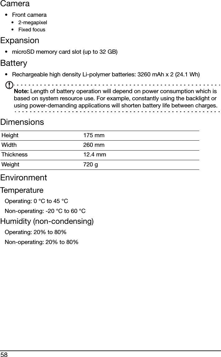 58Camera•Front camera• 2-megapixel•Fixed focusExpansion• microSD memory card slot (up to 32 GB)Battery• Rechargeable high density Li-polymer batteries: 3260 mAh x 2 (24.1 Wh)Note: Length of battery operation will depend on power consumption which is based on system resource use. For example, constantly using the backlight or using power-demanding applications will shorten battery life between charges.DimensionsEnvironmentTemperatureOperating: 0 °C to 45 °CNon-operating: -20 °C to 60 °CHumidity (non-condensing)Operating: 20% to 80%Non-operating: 20% to 80%Height 175 mm Width 260 mmThickness 12.4 mm Weight 720 g