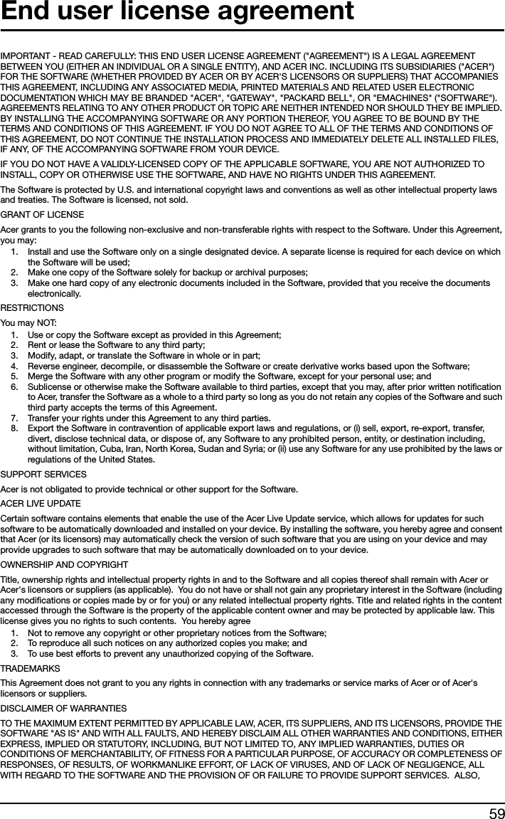 59End user license agreementIMPORTANT - READ CAREFULLY: THIS END USER LICENSE AGREEMENT (&quot;AGREEMENT&quot;) IS A LEGAL AGREEMENT BETWEEN YOU (EITHER AN INDIVIDUAL OR A SINGLE ENTITY), AND ACER INC. INCLUDING ITS SUBSIDIARIES (&quot;ACER&quot;) FOR THE SOFTWARE (WHETHER PROVIDED BY ACER OR BY ACER&apos;S LICENSORS OR SUPPLIERS) THAT ACCOMPANIES THIS AGREEMENT, INCLUDING ANY ASSOCIATED MEDIA, PRINTED MATERIALS AND RELATED USER ELECTRONIC DOCUMENTATION WHICH MAY BE BRANDED &quot;ACER&quot;, &quot;GATEWAY&quot;, &quot;PACKARD BELL&quot;, OR &quot;EMACHINES&quot; (&quot;SOFTWARE&quot;). AGREEMENTS RELATING TO ANY OTHER PRODUCT OR TOPIC ARE NEITHER INTENDED NOR SHOULD THEY BE IMPLIED. BY INSTALLING THE ACCOMPANYING SOFTWARE OR ANY PORTION THEREOF, YOU AGREE TO BE BOUND BY THE TERMS AND CONDITIONS OF THIS AGREEMENT. IF YOU DO NOT AGREE TO ALL OF THE TERMS AND CONDITIONS OF THIS AGREEMENT, DO NOT CONTINUE THE INSTALLATION PROCESS AND IMMEDIATELY DELETE ALL INSTALLED FILES, IF ANY, OF THE ACCOMPANYING SOFTWARE FROM YOUR DEVICE.IF YOU DO NOT HAVE A VALIDLY-LICENSED COPY OF THE APPLICABLE SOFTWARE, YOU ARE NOT AUTHORIZED TO INSTALL, COPY OR OTHERWISE USE THE SOFTWARE, AND HAVE NO RIGHTS UNDER THIS AGREEMENT.The Software is protected by U.S. and international copyright laws and conventions as well as other intellectual property laws and treaties. The Software is licensed, not sold.GRANT OF LICENSEAcer grants to you the following non-exclusive and non-transferable rights with respect to the Software. Under this Agreement, you may:1. Install and use the Software only on a single designated device. A separate license is required for each device on which the Software will be used;2. Make one copy of the Software solely for backup or archival purposes;3. Make one hard copy of any electronic documents included in the Software, provided that you receive the documents electronically.RESTRICTIONSYou ma y  NOT:1. Use or copy the Software except as provided in this Agreement;2. Rent or lease the Software to any third party;3. Modify, adapt, or translate the Software in whole or in part;4. Reverse engineer, decompile, or disassemble the Software or create derivative works based upon the Software;5. Merge the Software with any other program or modify the Software, except for your personal use; and6. Sublicense or otherwise make the Software available to third parties, except that you may, after prior written notification to Acer, transfer the Software as a whole to a third party so long as you do not retain any copies of the Software and such third party accepts the terms of this Agreement.7. Transfer your rights under this Agreement to any third parties.8. Export the Software in contravention of applicable export laws and regulations, or (i) sell, export, re-export, transfer, divert, disclose technical data, or dispose of, any Software to any prohibited person, entity, or destination including, without limitation, Cuba, Iran, North Korea, Sudan and Syria; or (ii) use any Software for any use prohibited by the laws or regulations of the United States.SUPPORT SERVICESAcer is not obligated to provide technical or other support for the Software.ACER LIVE UPDATECertain software contains elements that enable the use of the Acer Live Update service, which allows for updates for such software to be automatically downloaded and installed on your device. By installing the software, you hereby agree and consent that Acer (or its licensors) may automatically check the version of such software that you are using on your device and may provide upgrades to such software that may be automatically downloaded on to your device.OWNERSHIP AND COPYRIGHTTitle, ownership rights and intellectual property rights in and to the Software and all copies thereof shall remain with Acer or Acer&apos;s licensors or suppliers (as applicable).  You do not have or shall not gain any proprietary interest in the Software (including any modifications or copies made by or for you) or any related intellectual property rights. Title and related rights in the content accessed through the Software is the property of the applicable content owner and may be protected by applicable law. This license gives you no rights to such contents.  You hereby agree1. Not to remove any copyright or other proprietary notices from the Software;2. To reproduce all such notices on any authorized copies you make; and3. To use best efforts to prevent any unauthorized copying of the Software.TRADEMARKSThis Agreement does not grant to you any rights in connection with any trademarks or service marks of Acer or of Acer&apos;s licensors or suppliers.DISCLAIMER OF WARRANTIESTO THE MAXIMUM EXTENT PERMITTED BY APPLICABLE LAW, ACER, ITS SUPPLIERS, AND ITS LICENSORS, PROVIDE THE SOFTWARE &quot;AS IS&quot; AND WITH ALL FAULTS, AND HEREBY DISCLAIM ALL OTHER WARRANTIES AND CONDITIONS, EITHER EXPRESS, IMPLIED OR STATUTORY, INCLUDING, BUT NOT LIMITED TO, ANY IMPLIED WARRANTIES, DUTIES OR CONDITIONS OF MERCHANTABILITY, OF FITNESS FOR A PARTICULAR PURPOSE, OF ACCURACY OR COMPLETENESS OF RESPONSES, OF RESULTS, OF WORKMANLIKE EFFORT, OF LACK OF VIRUSES, AND OF LACK OF NEGLIGENCE, ALL WITH REGARD TO THE SOFTWARE AND THE PROVISION OF OR FAILURE TO PROVIDE SUPPORT SERVICES.  ALSO, 