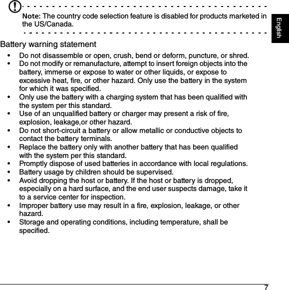 7EnglishNote: The country code selection feature is disabled for products marketed in the US/Canada.Battery warning statement• Do not disassemble or open, crush, bend or deform, puncture, or shred.• Do not modify or remanufacture, attempt to insert foreign objects into the battery, immerse or expose to water or other liquids, or expose to excessive heat, fire, or other hazard. Only use the battery in the system for which it was specified.• Only use the battery with a charging system that has been qualified with the system per this standard.• Use of an unqualified battery or charger may present a risk of fire, explosion, leakage,or other hazard.• Do not short-circuit a battery or allow metallic or conductive objects to contact the battery terminals.• Replace the battery only with another battery that has been qualified with the system per this standard.• Promptly dispose of used batteries in accordance with local regulations.• Battery usage by children should be supervised.• Avoid dropping the host or battery. If the host or battery is dropped, especially on a hard surface, and the end user suspects damage, take it to a service center for inspection.• Improper battery use may result in a fire, explosion, leakage, or other hazard.• Storage and operating conditions, including temperature, shall be specified.
