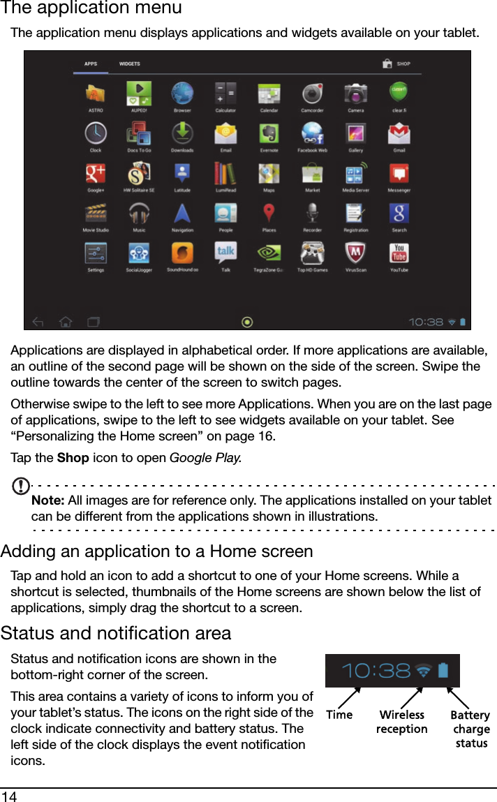 14The application menuThe application menu displays applications and widgets available on your tablet. Applications are displayed in alphabetical order. If more applications are available, an outline of the second page will be shown on the side of the screen. Swipe the outline towards the center of the screen to switch pages.Otherwise swipe to the left to see more Applications. When you are on the last page of applications, swipe to the left to see widgets available on your tablet. See “Personalizing the Home screen” on page 16.Tap  t h e  Shop icon to open Google Play.Note: All images are for reference only. The applications installed on your tablet can be different from the applications shown in illustrations.Adding an application to a Home screenTap and hold an icon to add a shortcut to one of your Home screens. While a shortcut is selected, thumbnails of the Home screens are shown below the list of applications, simply drag the shortcut to a screen.Status and notification areaStatus and notification icons are shown in the bottom-right corner of the screen. Time Wireless Battery chargereceptionstatusThis area contains a variety of icons to inform you of your tablet’s status. The icons on the right side of the clock indicate connectivity and battery status. The left side of the clock displays the event notification icons. 