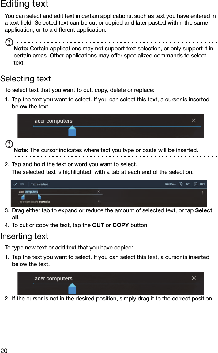 20Editing textYou can select and edit text in certain applications, such as text you have entered in a text field. Selected text can be cut or copied and later pasted within the same application, or to a different application. Note: Certain applications may not support text selection, or only support it in certain areas. Other applications may offer specialized commands to select text.Selecting textTo select text that you want to cut, copy, delete or replace:1. Tap the text you want to select. If you can select this text, a cursor is inserted below the text.Note: The cursor indicates where text you type or paste will be inserted. 2. Tap and hold the text or word you want to select.The selected text is highlighted, with a tab at each end of the selection.3. Drag either tab to expand or reduce the amount of selected text, or tap Select all.4. To cut or copy the text, tap the CUT or COPY button.Inserting textTo type new text or add text that you have copied:1. Tap the text you want to select. If you can select this text, a cursor is inserted below the text.2. If the cursor is not in the desired position, simply drag it to the correct position.