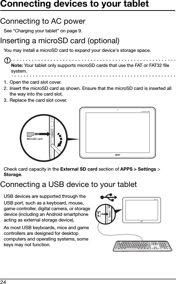 24Connecting devices to your tabletConnecting to AC powerSee “Charging your tablet” on page 9.Inserting a microSD card (optional)You may install a microSD card to expand your device&apos;s storage space.Note: Your tablet only supports microSD cards that use the FAT or FAT32 file system.1. Open the card slot cover.2. Insert the microSD card as shown. Ensure that the microSD card is inserted all the way into the card slot.3. Replace the card slot cover.MicroSD cardCheck card capacity in the External SD card section of APPS &gt; Settings &gt; Storage.Connecting a USB device to your tabletUSB devices are supported through the USB port, such as a keyboard, mouse, game controller, digital camera, or storage device (including an Android smartphone acting as external storage device).As most USB keyboards, mice and game controllers are designed for desktop computers and operating systems, some keys may not function.
