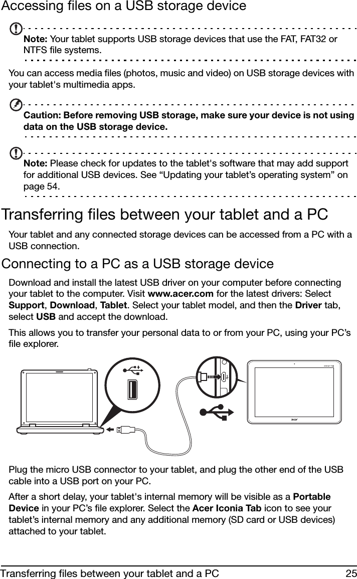 25Transferring files between your tablet and a PCAccessing files on a USB storage deviceNote: Your tablet supports USB storage devices that use the FAT, FAT32 or NTFS file systems.You can access media files (photos, music and video) on USB storage devices with your tablet&apos;s multimedia apps.Caution: Before removing USB storage, make sure your device is not using data on the USB storage device.Note: Please check for updates to the tablet&apos;s software that may add support for additional USB devices. See “Updating your tablet’s operating system” on page 54.Transferring files between your tablet and a PCYour tablet and any connected storage devices can be accessed from a PC with a USB connection.Connecting to a PC as a USB storage deviceDownload and install the latest USB driver on your computer before connecting your tablet to the computer. Visit www.acer.com for the latest drivers: Select Support, Download, Tabl e t . Select your tablet model, and then the Driver tab, select USB and accept the download.This allows you to transfer your personal data to or from your PC, using your PC’s file explorer.Plug the micro USB connector to your tablet, and plug the other end of the USB cable into a USB port on your PC.After a short delay, your tablet&apos;s internal memory will be visible as a Portable Device in your PC’s file explorer. Select the Acer Iconia Tab icon to see your tablet’s internal memory and any additional memory (SD card or USB devices) attached to your tablet.