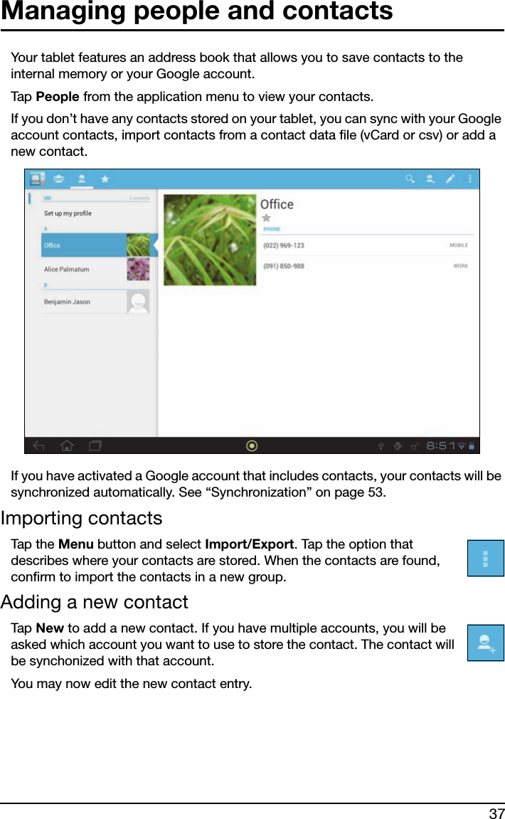 37Managing people and contactsYour tablet features an address book that allows you to save contacts to the internal memory or your Google account.Tap  People from the application menu to view your contacts.If you don’t have any contacts stored on your tablet, you can sync with your Google account contacts, import contacts from a contact data file (vCard or csv) or add a new contact. If you have activated a Google account that includes contacts, your contacts will be synchronized automatically. See “Synchronization” on page 53.Importing contactsTap  t h e  Menu button and select Import/Export. Tap the option that describes where your contacts are stored. When the contacts are found, confirm to import the contacts in a new group.Adding a new contactTap  New to add a new contact. If you have multiple accounts, you will be asked which account you want to use to store the contact. The contact will be synchonized with that account.You may now edit the new contact entry.