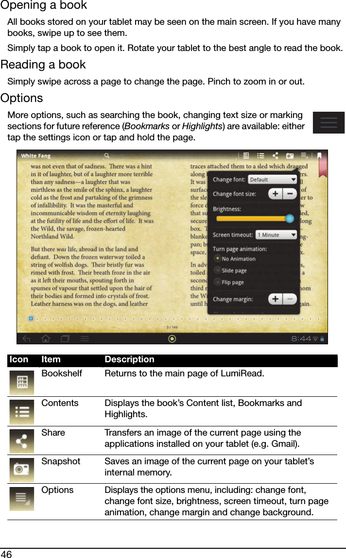 46Opening a bookAll books stored on your tablet may be seen on the main screen. If you have many books, swipe up to see them.Simply tap a book to open it. Rotate your tablet to the best angle to read the book.Reading a bookSimply swipe across a page to change the page. Pinch to zoom in or out.OptionsMore options, such as searching the book, changing text size or marking sections for future reference (Bookmarks or Highlights) are available: either tap the settings icon or tap and hold the page.Icon Item DescriptionBookshelf Returns to the main page of LumiRead.Contents Displays the book’s Content list, Bookmarks and Highlights. Share Transfers an image of the current page using the applications installed on your tablet (e.g. Gmail).Snapshot Saves an image of the current page on your tablet’s internal memory.OptionsDisplays the options menu, including: change font, change font size, brightness, screen timeout, turn page animation, change margin and change background.