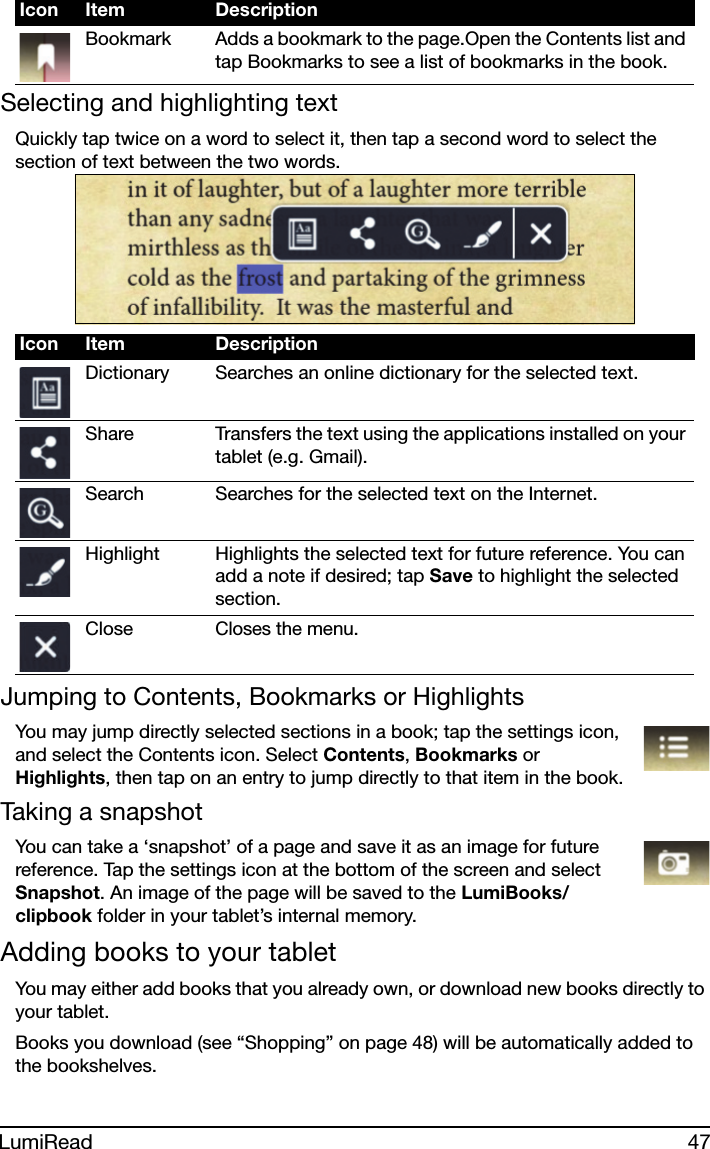47LumiReadSelecting and highlighting textQuickly tap twice on a word to select it, then tap a second word to select the section of text between the two words. Jumping to Contents, Bookmarks or HighlightsYou may jump directly selected sections in a book; tap the settings icon, and select the Contents icon. Select Contents, Bookmarks or Highlights, then tap on an entry to jump directly to that item in the book.Taking a snapshotYou can take a ‘snapshot’ of a page and save it as an image for future reference. Tap the settings icon at the bottom of the screen and select Snapshot. An image of the page will be saved to the LumiBooks/clipbook folder in your tablet’s internal memory. Adding books to your tabletYou may either add books that you already own, or download new books directly to your tablet.Books you download (see “Shopping” on page 48) will be automatically added to the bookshelves. Bookmark Adds a bookmark to the page.Open the Contents list and tap Bookmarks to see a list of bookmarks in the book.Icon Item DescriptionDictionary Searches an online dictionary for the selected text.Share Transfers the text using the applications installed on your tablet (e.g. Gmail).Search Searches for the selected text on the Internet.Highlight Highlights the selected text for future reference. You can add a note if desired; tap Save to highlight the selected section.CloseCloses the menu.Icon Item Description