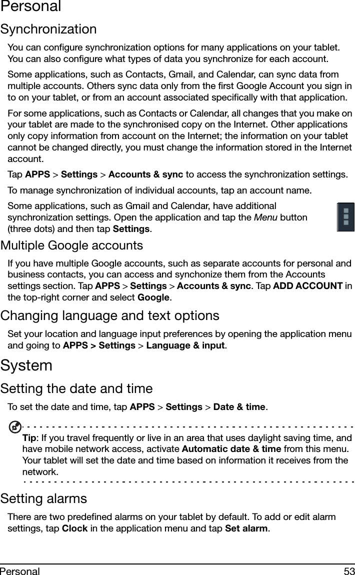 53PersonalPersonalSynchronizationYou can configure synchronization options for many applications on your tablet. You can also configure what types of data you synchronize for each account.Some applications, such as Contacts, Gmail, and Calendar, can sync data from multiple accounts. Others sync data only from the first Google Account you sign in to on your tablet, or from an account associated specifically with that application.For some applications, such as Contacts or Calendar, all changes that you make on your tablet are made to the synchronised copy on the Internet. Other applications only copy information from account on the Internet; the information on your tablet cannot be changed directly, you must change the information stored in the Internet account.Tap  APPS &gt; Settings &gt; Accounts &amp; sync to access the synchronization settings.To manage synchronization of individual accounts, tap an account name.Some applications, such as Gmail and Calendar, have additional synchronization settings. Open the application and tap the Menu button (three dots) and then tap Settings.Multiple Google accountsIf you have multiple Google accounts, such as separate accounts for personal and business contacts, you can access and synchonize them from the Accounts settings section. Tap APPS &gt; Settings &gt; Accounts &amp; sync. Tap ADD ACCOUNT in the top-right corner and select Google.Changing language and text optionsSet your location and language input preferences by opening the application menu and going to APPS &gt; Settings &gt; Language &amp; input.SystemSetting the date and timeTo set the date and time, tap APPS &gt; Settings &gt; Date &amp; time.Tip: If you travel frequently or live in an area that uses daylight saving time, and have mobile network access, activate Automatic date &amp; time from this menu. Your tablet will set the date and time based on information it receives from the network.Setting alarmsThere are two predefined alarms on your tablet by default. To add or edit alarm settings, tap Clock in the application menu and tap Set alarm.