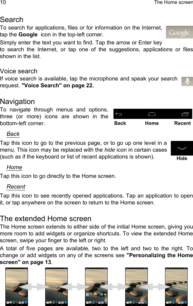  The Home screen10SearchTo search for applications, files or for information on the Internet, tap the Google  icon in the top-left corner.Simply enter the text you want to find. Tap the arrow or Enter key to search the Internet, or tap one of the suggestions, applications or files shown in the list.Voice searchIf voice search is available, tap the microphone and speak your search request. &quot;Voice Search&quot; on page 22.NavigationTo navigate through menus and options, three (or more) icons are shown in the bottom-left corner.BackTap this icon to go to the previous page, or to go up one level in a menu. This icon may be replaced with the hide icon in certain cases (such as if the keyboard or list of recent applications is shown).HomeTap this icon to go directly to the Home screen.RecentTap this icon to see recently opened applications. Tap an application to open it, or tap anywhere on the screen to return to the Home screen.The extended Home screenThe Home screen extends to either side of the initial Home screen, giving you more room to add widgets or organize shortcuts. To view the extended Home screen, swipe your finger to the left or right.A total of five pages are available, two to the left and two to the right. To change or add widgets on any of the screens see &quot;Personalizing the Home screen&quot; on page 13.Back Home RecentHide