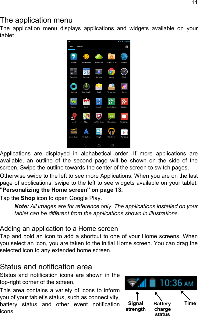 11The application menuThe application menu displays applications and widgets available on your tablet. Applications are displayed in alphabetical order. If more applications are available, an outline of the second page will be shown on the side of the screen. Swipe the outline towards the center of the screen to switch pages.Otherwise swipe to the left to see more Applications. When you are on the last page of applications, swipe to the left to see widgets available on your tablet. &quot;Personalizing the Home screen&quot; on page 13.Tap the Shop icon to open Google Play.Note: All images are for reference only. The applications installed on your tablet can be different from the applications shown in illustrations.Adding an application to a Home screenTap and hold an icon to add a shortcut to one of your Home screens. When you select an icon, you are taken to the initial Home screen. You can drag the selected icon to any extended home screen.Status and notification areaStatus and notification icons are shown in the top-right corner of the screen. This area contains a variety of icons to inform you of your tablet’s status, such as connectivity, battery status and other event notification icons.TimeSignal Battery chargestatusstrength