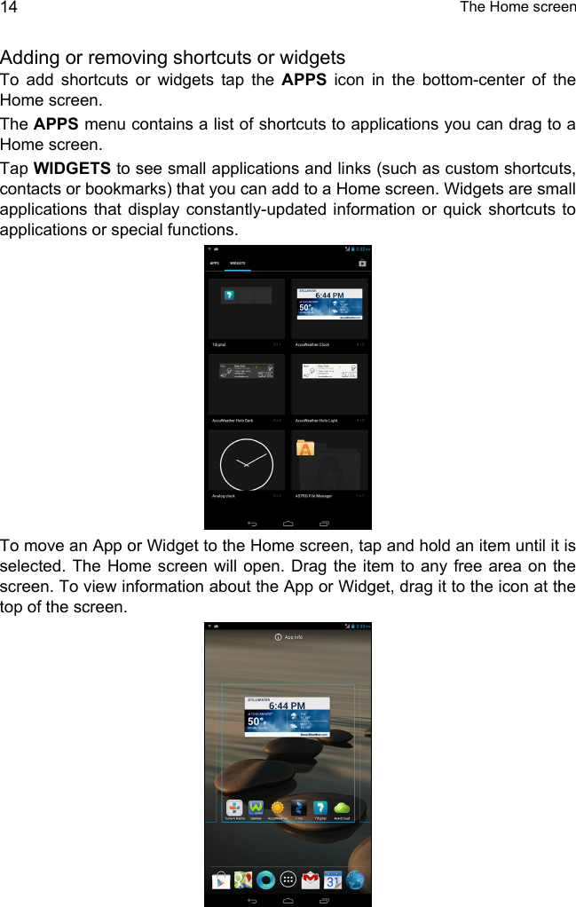  The Home screen14Adding or removing shortcuts or widgetsTo add shortcuts or widgets tap the APPS icon in the bottom-center of the Home screen.The APPS menu contains a list of shortcuts to applications you can drag to a Home screen.Tap WIDGETS to see small applications and links (such as custom shortcuts, contacts or bookmarks) that you can add to a Home screen. Widgets are small applications that display constantly-updated information or quick shortcuts to applications or special functions. To move an App or Widget to the Home screen, tap and hold an item until it is selected. The Home screen will open. Drag the item to any free area on the screen. To view information about the App or Widget, drag it to the icon at the top of the screen. 
